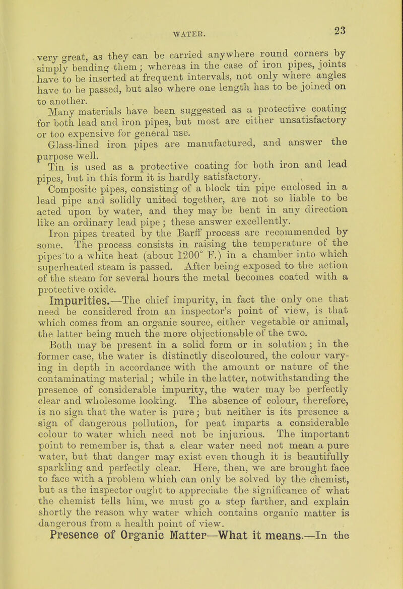 very great, as they can be carried anywhere round corners by simply bending them; whereas in the case of iron pipes, joints have to be inserted at frequent intervals, not only where angles have to be passed, but also where one length has to be joined on to another. Many materials have been suggested as a protective^ coating for both lead and iron pipes, but most are either unsatisfactory or too expensive for general use. Glass-lined iron pipes are manufactured, and answer the purpose well. Tin is used as a protective coating for both iron and lead pipes, but in this form it is hardly satisfactory. Composite pipes, consisting of a block tin pipe enclosed in a lead pipe and solidly united together, are not so liable to be acted upon by water, and they may be bent in any direction like an ordinary lead pipe ; these answer excellently. Iron pipes treated by the Barff process are recommended by some. The process consists in raising the temperature of the pipes to a white heat (about 1200° F.) in a chamber into which superheated steam is passed. After being exposed to the action of the steam for several hours the metal becomes coated with a protective oxide. Impurities.—The chief impurity, in fact the only one that need be considered from an inspector's point of view, is that which comes from an organic source, either vegetable or animal, the latter being much the more objectionable of the two. Both may be present in a solid form or in solution; in the former case, the water is distinctly discoloured, the colour vary- ing in depth in accordance with the amount or nature of the contaminating material; while in the latter, notwithstanding the presence of considerable impurity, the water may be perfectly clear and wholesome looking. The absence of colour, therefore, is no sign that the water is pure; but neither is its presence a sign of dangerous pollution, for peat imparts a considerable colour to water which need not be injurious. The important point to remember is, that a clear water need not mean a pure water, but that danger may exist even though it is beautifully sparkling and perfectly clear. Here, then, we are brought face to face with a problem which can only be solved by the chemist, but as the inspector ouglit to appreciate the significance of what the chemist tells him, we must go a step farther, and explain shortly the reason why water which contains organic matter is dangerous from a health point of view. Presence of Organic Matter—What it means.—In the