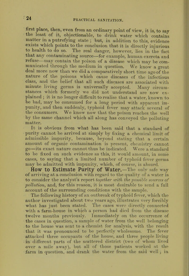 PRACTICAL SANITATION. first place, then, even from an ordinary point of view, it is, to say the least of it, objectionable, to drink water which contains matter in a putrefying state ; but, in addition to this, evidence exists which points to the conclusion that it is directly injurious to health to do so. The real danger, however, lies in the fact that any contaminating source—for example, human excreta and refuse—may contain the poison of a disease which may be com- municated through the medium in question. We know a great deal more now than we did a comparatively short time ago of the nature of the poisons which cause diseases of the infectious class, and the belief that all such diseases are associated with minute living germs is universally accepted. Many circum- stances which formerly we did not understand are now ex- plained ; it is no longer difficult to realise that a water, known to be bad, may be consumed for a long period with apparent im- punity, and then suddenly, typhoid fever may attack several of the consumers. We know now that the poison reaches the well by the same channel which all along has conveyed the polluting matter. It is obvious from what has been said that a standard of purity cannot be arrived at simply by fixing a chemical limit of admissible impurity, because, beyond stating that a certain amount of organic contamination is present, chemistry cannot go—its exact nature cannot thus be indicated. Were a standard to be fixed on such evidence as this, it would amount, in some cases, to saying that a limited number of typhoid fever germs may be admitted with impunity, which, of course, is absurd. How to Estimate Purity of Water.—The only safe way of arriving at a conclusion with regard to the quality of a water is to consider the analyst's report together tvith the possible sources of pollution, and, for this reason, it is most desirable to send a full account of the surrounding conditions with the sample. The following history of an outbreak of typhoid fever, which the author investigated about two years ago, illustrates very forcibly what has just been stated. The cases were directly connected with a farm-house in which a person had died from the disease twelve months previously. Immediately on the occurrence of the cases in question, a sample of water from the well belonging to the house was sent to a chemist for analysis, with the result that it was pronounced to be perfectly Avholesome. The fever attacked three occupants of the house, and three people living in different parts of the scattered district (two of Avhom lived over a mile away), but all of those patients worked at the farm in question, and di-ank the water from the said well ■ in