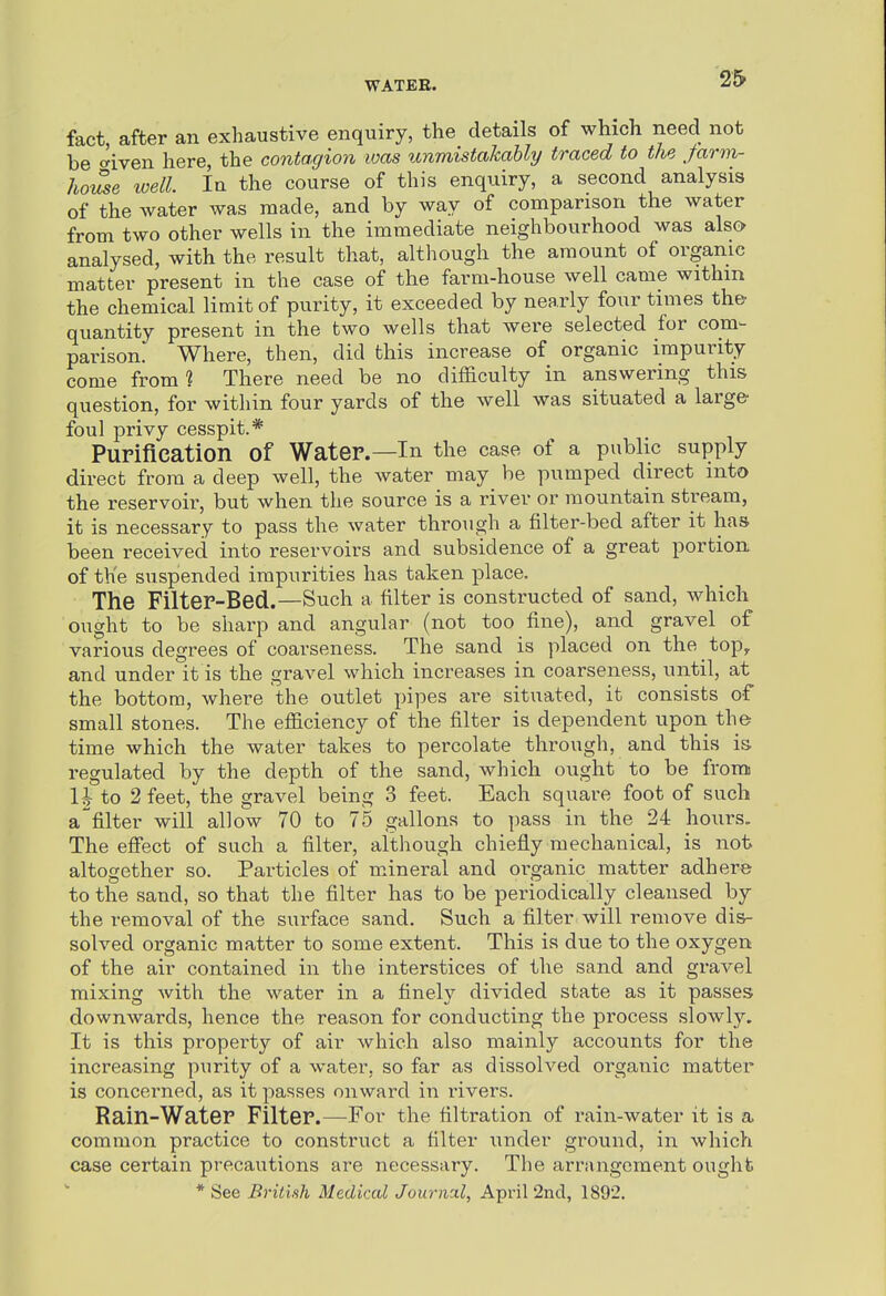 fact, after an exhaustive enquiry, the details of which need not be <yiven here, the contagion was unmistakably traced to the Jarm- hoZe loell. In the course of this enquiry, a second analysis of the water was made, and by way of comparison the water from two other wells in the iminediate neighbourhood was also analysed, with the result that, although the amount of organic matter present in the case of the farm-house well came withm the chemical limit of purity, it exceeded by nearly four times th& quantity present in the two wells that were selected for com- parison' Where, then, did this increase of organic impurity come from? There need be no difficulty in answering this question, for within four yards of the well was situated a large foul privy cesspit.* Purification of Water.—In the case of a public supply direct from a deep well, the water may be pumped direct into the reservoir, but when the source is a river or mountain stream, it is necessary to pass the water through a filter-bed after it has been received into reservoirs and subsidence of a great portion of the suspended impurities has taken place. The Filter-Bed.—Such a filter is constructed of sand, which ought to be sharp and angular (not too fine), and gravel of various degrees of coarseness. The sand is placed on the top^ and under it is the gravel which increases in coarseness, until, at the bottom, where the outlet pipes are situated, it consists of small stones. The efficiency of the filter is dependent upon the time which the water takes to percolate through, and this is regulated by the depth of the sand, which ought to be from U to 2 feet, the gravel being 3 feet. Each square foot of such afilter will allow 70 to 75 gallons to pass in the 24 hours. The effect of such a filter, although chiefly mechanical, is not altogether so. Particles of mineral and oi'ganic matter adhere to the sand, so that the filter has to be periodically cleansed by the removal of the surface sand. Such a filter will remove dis- solved organic matter to some extent. This is due to the oxygen of the air contained in the interstices of the sand and gravel mixing with the water in a finely divided state as it passes downwards, hence the reason for conducting the process slowly. It is this property of air which also mainly accounts for the increasing purity of a water, so far as dissolved organic matter is concerned, as it passes onward in rivers. Rain-Water Filter.—For the filtration of rain-water it is a common practice to construct a filter under ground, in which case certain precautions are necessary. The arrangement ought * See British Medical Journal, April 2ncl, 1892,