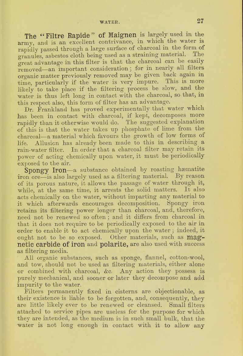 The **Filtre Rapide of Maig-nen is largely used in the army, and is an excellent contrivance, in which the water is rapidly passed through a large surface of charcoal in the form of granules, asbestos cloth being used as a straining material. The great advantage in this filter is that the charcoal can be easily removed—an important consideration 3 for in nearly all filters organic matter previously removed may be given back again in time, particularly if the water is very impure. This is more likely to take place if the filtering process be slow, and the water is thus left long in contact with the charcoal, so that, in this respect also, this lorm of filter has an advantage. Dr. Frankland has proved experimentally that water which has been in contact with charcoal, if kept, decomposes more rapidly than it otherwise would do. The suggested explanation of this is that the water takes up phosphate of lime from the charcoal—a material which favours the growth of low forms of life. Allusion has already been made to this in describing^ a rain-water filter. In order that a charcoal filter may retain its power of acting chemically upon water, it must be periodically exposed to the air. Spongy Iron—a substance obtained by roasting haematite iron ore—is also largely used as a filtering material. By reason of its poi-ous nature, it allows the passage of water through it, while, at the same time, it arrests the solid matters. It also acts chemically on the water, without imparting any material to it which afterwards encourages decomposition. Spongy iron retains its filtering power longer than charcoal, and, therefore, need not be renewed so often ; and it diflfers from charcoal in that it does not require to be periodically exposed to the air in order to enable it to act chemically upon the water; indeed, it ought not to be so exposed. Other materials, such as mag- netic carbide of iron and polarite, are also used with success as filtering media. All organic substances, such as sponge, flannel, cotton-wool, and tow, should not be used as filtering materia,ls, either alone or combined with charcoal, &c. Any action they possess is purely mechanical, and sooner or later they decompose and add impurity to the water. Filters permanently fixed in cisfcei'ns are objectionable, as their existence is liable to be forgotten, and, consequently, they are little likely ever to be renewed or cleansed. Small filters attached to service pipes are useless for the purpose for which they are intended, as the medium is in such small bulk, that the water is not long enough in contact with it to allow any