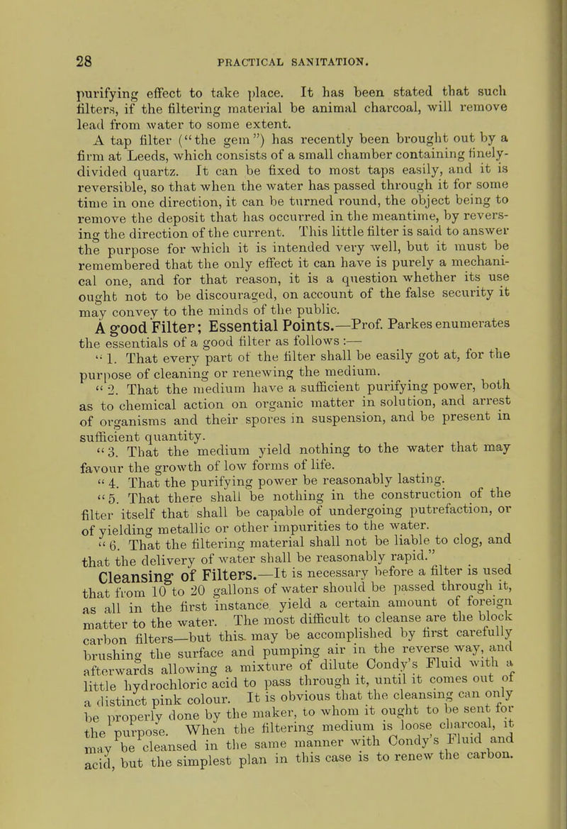 purifying effect to take place. It has been stated that such filters, if the filtering material be animal charcoal, will remove lead from water to some extent. A tap filter ( the gem ) has recently been brought out by a firm at Leeds, which consists of a small chamber containing finely- divided quartz. It can be fixed to most taps easily, and it is reversible, so that when the water has passed through it for some time in one direction, it can be turned round, the object being to remove the deposit that has occurred in the meantime, by revers- ing the direction of the current. This little filter is said to answer the purpose for which it is intended very well, but it must be remembered that the only effect it can have is purely a mechani- cal one, and for that reason, it is a question whether its use ought not to be discouraged, on account of the false security it may convey to the minds of the public. A good Filter; Essential Points.—Prof. Parkes enumerates the essentials of a good filter as follows :— 1. That every part of the filter shall be easily got at, for the purpose of cleaning or renewing the medium.  2. That the medium have a sufficient purifying power, both as to chemical action on organic matter in solution, and arrest of organisms and their spores in suspension, and be present m sufficient quantity.  3. That the medium yield nothing to the water that may favour the growth of low forms of life.  4. That the purifying power be reasonably lasting. 5. That there shall be nothing in the construction of the filter itself that shall be capable of undergoing putrefaction, or of yielding metallic or other impurities to the water.  6. That the filtering material shall not be liable to clog, and that the delivery of water shall be reasonably rapid. Cleansing of Filters.—it is necessary before a filter is used that from 10 to 20 gallons of water should be passed through it, as all in the first instance yield a certain amount of foreign matter to the water. The most difficult to cleanse are the block carbon filters—but this, may be accomplished by first carefully brushing the surface and pumping air in the reverse_way and afterwards allowing a mixture of dilute Condy s Fluid with a little hydrochloric acid to pass through it, until it comes out of a distinct pink colour. It is obvious that the cleansing can only be properly done by the maker, to whom it ought to be sent for the purpose. When the filtering medium is loose charcoal, it may be cleansed in the same manner with Condy's iluid and Zid but the simplest plan in this case is to renew the carbon.