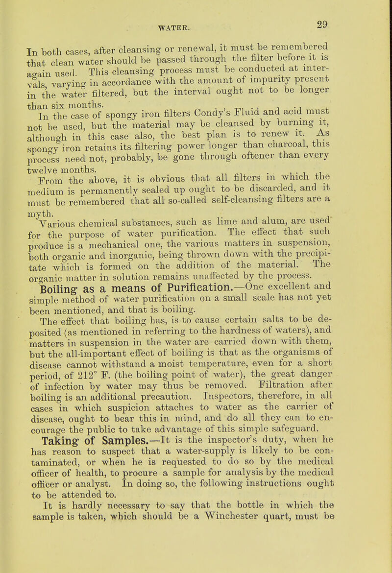 In both cases, after cleansing or renewal, it must be remembered that clean water should be passed through the fi ter before it is acrain used This cleansing process must be conducted at inter- vals varying in accordance with the amount of impurity present in the wat^- filtered, but the interval ought not to be longer than six months. . i i • i . In the case of spongy iron filters Condy's Fluid and acid must not be used, but the material may be cleansed by burning it, although in this case also, the best plan is to renew it As spongy iron retains its filtering power longer than charcoal, this process need not, probably, be gone through oftener than every twelvemonths. . , . i ,i From the above, it is obvious that all filters m which the medium is permanently sealed up ought to be discarded, and it must be remembered that all so-called self-cleansing filters are a myth. Various chemical substances, such as lime and alum, are used for the purpose of water purification. The eflect that such produce is a mechanical one, the various matters in suspension, both organic and inorganic, being thrown down with the precipi- tate which is formed on the addition of the material. The organic matter in solution remains unaffected by the process. Boiling as a means of Purification.—One excellent and simple method of water purification on a small scale has not yet been mentioned, and that is boiling. The efiect that boiling has, is to cause certain salts to be de- posited (as mentioned in referring to the hardness of waters), and matters in suspension in the water are carried down with them, but the all-important efi'ect of boiling is that as the organisms of disease cannot withstand a moist temperature, even for a short period, of 212° F. (the boiling point of water), the great danger of infection by water may thus be removed. Filtration after boiling is an additional precaution. Inspectors, therefore, in all cases in which suspicion attaches to water as the carrier of disease, ought to bear this in mind, and do all they can to en- courage the public to take advantage of this simple safeguard. Taking of Samples.—It is the inspector's duty, when he has reason to suspect that a water-supply is likely to be con- taminated, or when he is requested to do so by the medical officer of health, to procure a sample for analysis by the medical officer or analyst. In doing so, the following instructions ought to be attended to. It is hardly necessary to say that the bottle in which the sample is taken, which should be a Winchester quart, must be