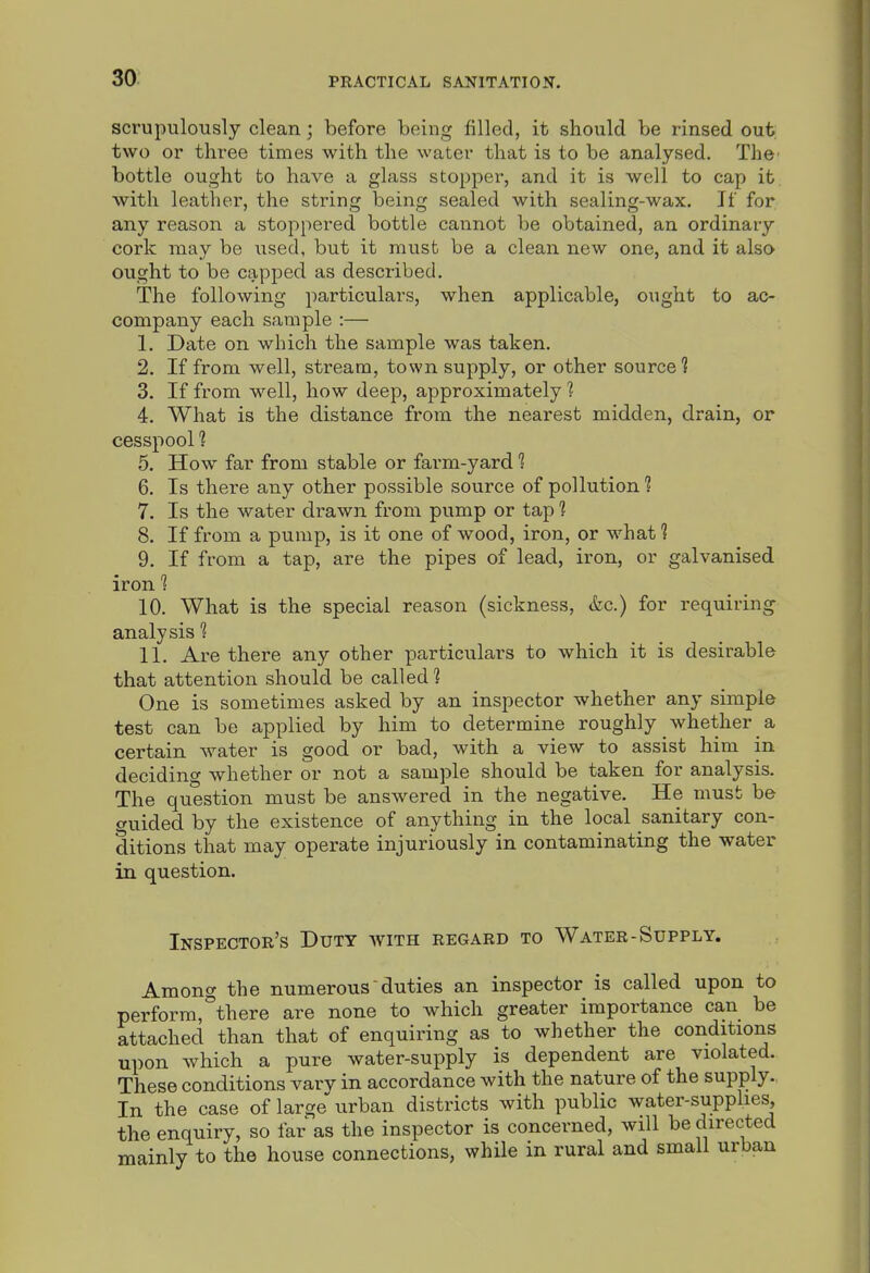 scrupulously clean; before being filled, it should be rinsed out two or three times with the water that is to be analysed. The' bottle ought to have a glass stopper, and it is well to cap it, with leather, the string being sealed with sealing-wax. If for any reason a stoppered bottle cannot be obtained, an ordinary cork may be used, but it must be a clean new one, and it also ought to be capped as described. The following particulars, when applicable, ought to ac- company each sample :— 1. Date on which the sample was taken. 2. If from well, stream, town supply, or other source? 3. If from well, how deep, approximately 1 4. What is the distance from the nearest midden, drain, or cesspool 1 5. How far from stable or farm-yard 1 6. Is there any other possible source of pollution? 7. Is the water drawn from pump or tap 1 8. If from a pump, is it one of wood, iron, or what 1 9. If from a tap, are the pipes of lead, iron, or galvanised iron 1 10. What is the special reason (sickness, &c.) for requiring analysis 1 11. Are there any other particulars to which it is desirable that attention should be called 1 One is sometimes asked by an inspector whether any simple test can be applied by him to determine roughly whether a certain water is good or bad, with a view to assist him in deciding whether or not a sample should be taken for analysis. The question must be answered in the negative. He must be guided by the existence of anything in the local sanitary con- ditions that may operate injuriously in contaminating the water in question. Inspector's Duty with regard to Water-Supply. Among the numerous'duties an inspector is called upon to perform,''there are none to which greater importance can be attached than that of enquiring as to whether the conditions upon which a pure water-supply is dependent are violated. These conditions vary in accordance with the nature of the supply. In the case of large urban districts with public water-supphes, the enquiry, so far as the inspector is concerned, will be directed mainly to the house connections, while in rural and small urban