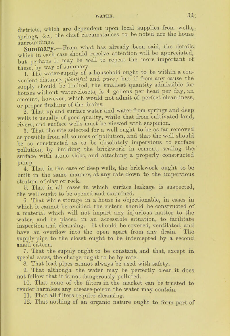 districts, which are dependent upon local supplies from wells, sprino'S,' &c., the chief circumstances to be noted are the house surroundings. • ^i j x -i Summary.—From what has already been said, the details which in each* case should receive attention will be appreciated,^ but perhaps it may be well to repeat the more important of these, by way of summary. 1. The water-supply of a household ought to be withm a con- venient distance, plentiful and pure ; but if from any cause the supply should be limited, the smallest quantity admissible for houses without water-closets, is 4 gallons per head per day, an amount, however, which would not admit of perfect cleanliness, or proper flushing of the drains. 2. That upland surface water and water from springs and deep wells is usually of good quality, while that from cultivated land,, rivers, and surface Avells must be viewed with suspicion. 3. That the site selected for a well ought to be as far removed as possible from all sources of pollution, and that the well should be so constructed as to be absolutely impervious to surface pollution, by building the brickwork in cement, sealing the' surface with stone slabs, and attaching a properly constructed pump, 4. That in the case of deep wells, the brickwork ought to be built in the same manner, at any rate down to the impervious stratum of clay or rock. 5. That in all cases in which surface leakage is suspected, the well ought to be opened and examined. 6. That while storage in a house is objectionable, in cases in which it cannot be avoided, the cistern should be constructed of a material which will not impart any injurious matter to the water, and be placed in an accessible situation, to facilitate inspection and cleansing. It should be covered, ventilated, and have an overflow into the open apart from any drain. The supply-pipe to the closet ought to be intercepted by a second small cistern. 7. That the supply ought to be constant, and that, except in special cases, the charge ought to be by rate. 8. That lead pipes cannot always be used with safety. 9. That although the water may be perfectly clear it does not follow that it is not dangerously polluted. 10. That none of the filters in the market can be trusted to render harmless any disease-poison the water may contain. 11. That all filters require cleansing. 12. That nothing of an organic natvire ought to form part of