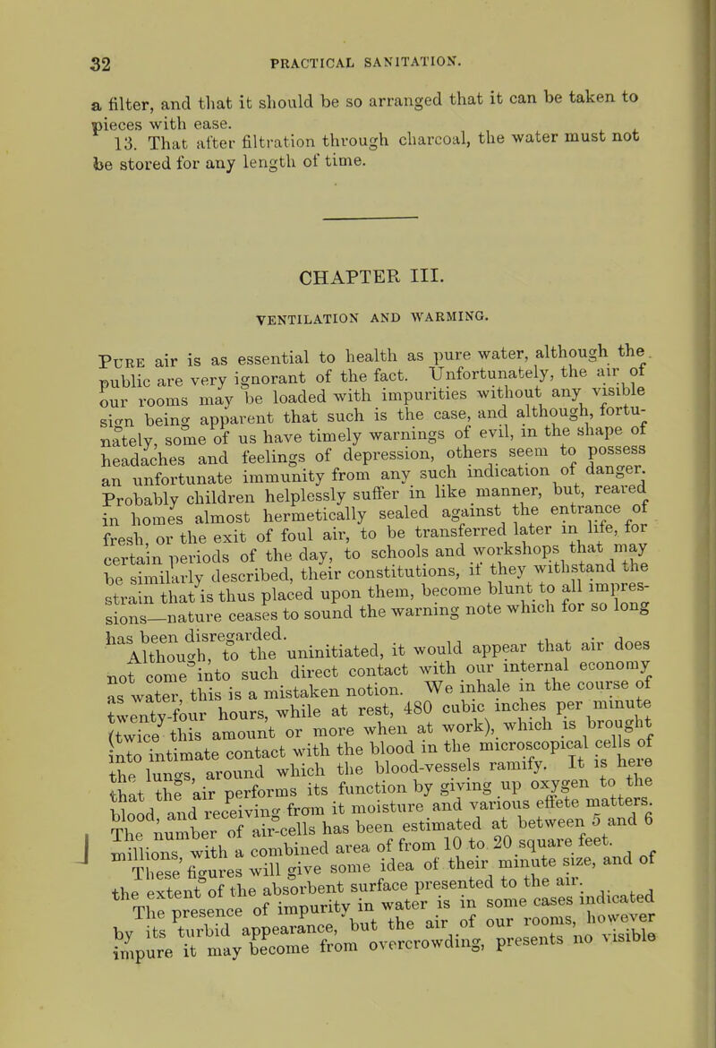 a filter, and that it should be so arranged that it can be taken to pieces with ease. 13. That after filtration through charcoal, the water must not be stored for any length of time. CHAPTER III. VENTILATION AND WARMING. Pure air is as essential to health as pure water, although the. public are very ignorant of the fact. Unfortunately, the uir of our rooms may be loaded with impurities without any visible sicrn being apparent that such is the case, and although, fortu- nately, some of us have timely warnings of evil, m the shape of headaches and feelings of depression, others seem to possess an unfortunate immunity from any such indication of danger Probably children helplessly suffer in like manner, but, reared fn homes almost hermetically sealed against he entrance of fresh, or the exit of foul air, to be transferred later in life, for certain periods of the day, to schools and workshops that^^^^^^^ be similarly described, their constitutions, it they withstand the stra n tliat'is thus placed upon them, become blunt to al impres sions-nature ceases to sound the warning note which for so long 'Arut^rtt n^^^ it would appear that air does not come'into such direct contact with our internal economy as wlr'thi is a mistaken notion. We inhale in the course of Jwrty four hours, while at rest, 480 cubic inches per minute JtwTce this amount or more when at work), which is brought nIoTnUmL contact with the blood in the microscopical ceUs of ihp luncs, around which the blood-vesse s ramify. It is hexe that th? air performs its function by giving up oxygen to the Sood and rece ving from it moisture and various effete matters^ , Thf Au^mbe :f air-cells has been estimated at ^^^^ ' millions with a combined area of from 10 to 20 squaie teei. ^  Sresefi^Ls will give some idea their —^^^^^^^ the extent of the absorbent surface presented to the an. The presence of impurity in water is in some cases indicated by tsCbid appearance, but the air of our -oms, how.v r fmpure it may become from overcrowding, presents no visible