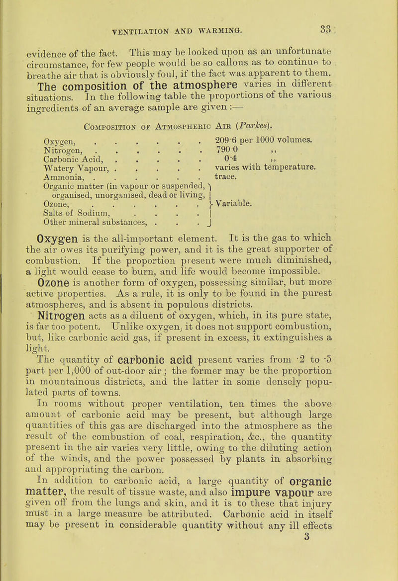 evidence of the fact. This may be looked upon as an unfortunate circumstance, for few people would be so callous as to continue to breathe air that is obviously foul, if the fact was apparent to them. The composition of the atmosphere varies in different situations. In the following table the proportions of the various ingredients of an average sample are given :— Composition of Atmospheric Air {Parkes). Oxj'gen, 209 -6 per 1000 volumes. Nitrogen, 790'0 ,, Carbonic Acid, . . . . . 04 ,, Watery Vapour, varies with temperature. Ammonia, ...... trace. Organic matter (in vapour or suspended, organised, unorganised, dead or Uviug, j Ozone, I- Variable. Salts of Sodium, . . . . | Other mineral substances, . . .J Oxyg-en is the all-important element. It is the gas to which the air owes its purifying power, and it is the great supporter of combustion. If the pi'oportion present were much diminished, a light would cease to burn, and life would become impossible. Ozone is another form of oxygen, possessing similar, but more active properties. As a rule, it is only to be found in the purest atmospheres, and is absent in populous districts. NitrOg'en acts as a diluent of oxygen, which, in its pure state, is far too potent. Unlike oxygen; it does not support combustion, but, like carbonic acid gas, if present in excess, it extinguishes a light. The quantity of capfoonic acid present varies from 2 to '5 part per 1,000 of out-door air; the former may be the proportion in mountainous districts, and the latter in some densely popu- lated parts of towns. In rooms without proper ventilation, ten times the above amount of carbonic acid may be present, but although large quantities of this gas are discharged into the atmosphere as the result of the combustion of coal, respiration, &c., the quantity present in the air varies very little, owing to the diluting action of the winds, and the power possessed by plants in absorbing and appropriating the carbon. In addition to carbonic acid, a large quantity of org'anic matter, the result of tissue waste, and also impure Vapour are given oft' from the lungs and skin, and it is to these that injury must in a large measure be attributed. Carbonic acid in itself may be present in considerable quantity without any ill effects 3