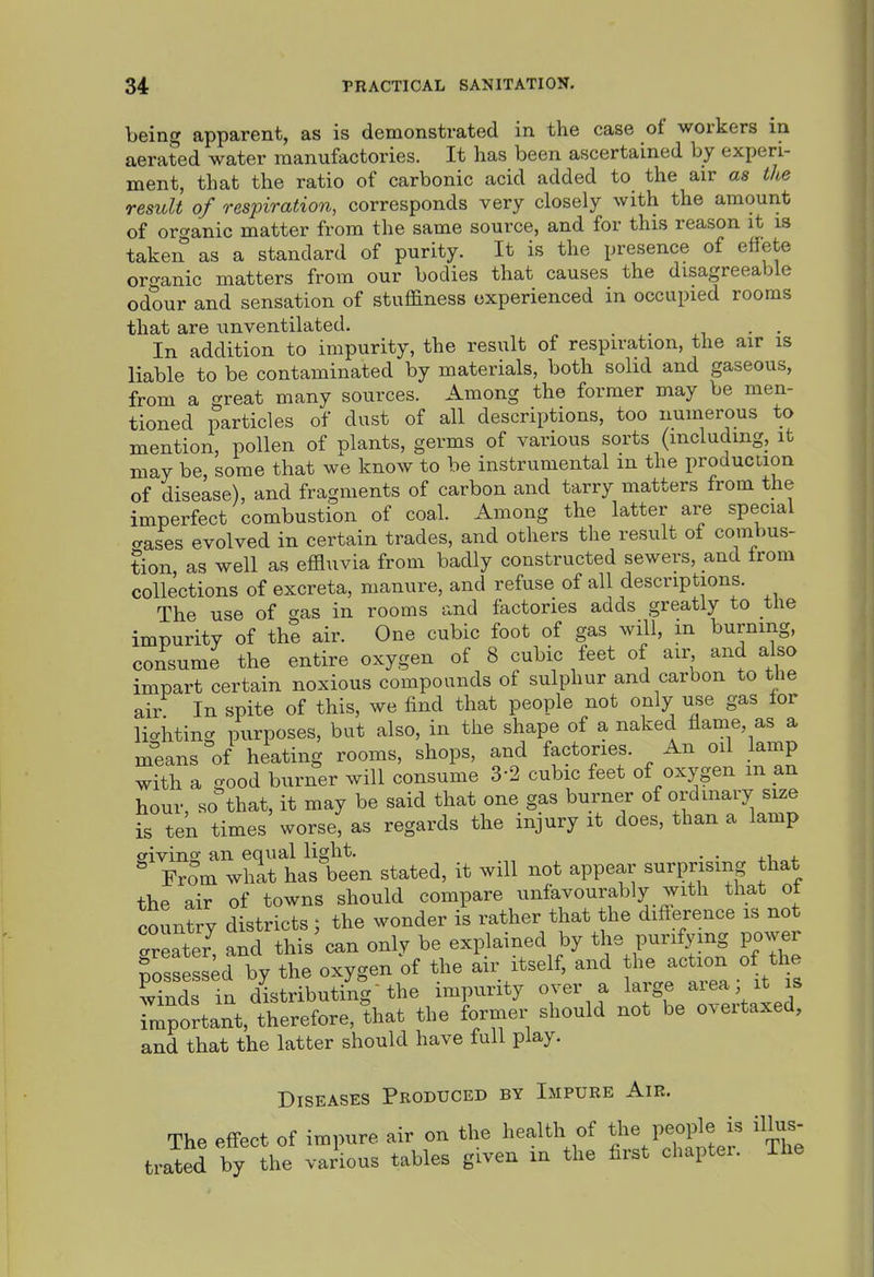 being apparent, as is demonstrated in the case of workers in aerated water manufactories. It has been ascertained by experi- ment, that the ratio of carbonic acid added to the air as the result of respiration, corresponds very closely with the amount of orc^anic matter from the same source, and for this reason it is taken as a standard of purity. It is the presence of effete oro-anic matters from our bodies that causes the disagreeable odour and sensation of stuffiness experienced in occupied rooms that are unventilated. . . In addition to impurity, the result of respiration, the air is liable to be contaminated by materials, both solid and gaseous, from a great many sources. Among the former may be men- tioned particles of dust of all descriptions, too numerous to mention, pollen of plants, germs of various sorts (including, it may be, some that we know to be instrumental m the production of disease), and fragments of carbon and tarry matters from the imperfect combustion of coal. Among the latter are special erases evolved in certain trades, and others the result of combus- tion as well as effluvia from badly constructed sewers, and from collections of excreta, manure, and refuse of all descriptions. The use of gas in rooms and factories adds greatly to the impurity of the air. One cubic foot of gas will, m burning, consume the entire oxygen of 8 cubic feet of air and also impart certain noxious compounds of sulphur and carbon to the air In spite of this, we find that people not only use gas for licriiting purposes, but also, in the shape of a naked flame, as a m^eans'of heating rooms, shops, and factories. An od lamp with a good burner will consume 3-2 cubic feet of oxygen m an hour so that, it may be said that one gas burner of ordinary size is ten times worse, as regards the injury it does, than a lamp civins an equal light. . .  FrSm whit has been stated, it will not appear surprising that the air of towns should compare unfavourably with that ot country districts; the wonder is rather that the diff erence is not Greater and this can only be explained by the purifying power fosseSs^d by the oxygen of the air itself, and the action of the Ss in distributing-the impurity over a large area; it is TmpStant, therefore, that the former should not be overtaxed, and that the latter should have full play. Diseases Produced by Impure Air. The effect of impure air on the health of people illus- trated by the various tables given in the first chaptei. Ihe