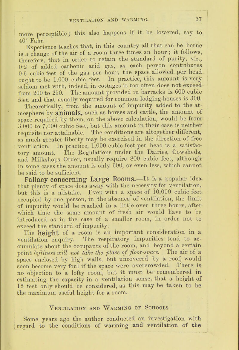 more perceptible; this also happens if it be lowered, say to 40° Fahr. Experience teaches that, in this country all that can be borne is a change of the air of a room three times an hour; it follows, therefore'^ that in order to retain the standard of purity, viz., 0-2 of added carbonic acid gas, as each person contributes 0-6 cubic feet of the gas per hour, the space allowed per head ought to be 1,000 cubic feet. In practice, this amount is very sefdom met with, indeed, in cottages it too often does not exceed from 200 to 250. The amount provided in barracks is 600 cubic feet, and that usually required for common lodging-houses is 300. Theoretically, from the amount of impurity added to the at- mosphere by animals, such as horses and cattle, the amount of space required by them, on the above calculation, would be from 3,000 to 7,000 cubic feet, but this amount in their case is neither requisite nor attainable. The conditions are altogether different, as much greater liberty may be exercised in the direction of free ventilation. In practice, 1,000 cubic feet per head is a satisfac- tory amount. The Regulations under the Dairies, Cowsheds, and Milkshops Order, usually require 800 cubic feet, although- in some cases the amount is only 600, or even less, which cannot be said to be sufficient. Fallacy concerning Large Rooms.—It is a popular idea that plenty of space does away with the necessity for ventilation, but this is a mistake. Even, with a space of 10,000 cubic feet- occupied by one person, in the absence of ventilation, the limit of impurity would be reached in a little over three hours, after which time the same amount of fresh air would have to be introduced as in the case of a smaller room, in order not to exceed the standard of impurity. The height of a room is an important consideration in a. ventilation enqiiiry. The respiratory impurities tend to ac- cumulate about the occupants of the room, and beyond a certain point loftiness will not take the place of floor-space. The air of a space enclosed by high walls, but uncovei-ed by a roof, would soon become very foul if the space Avere overcrowded. There is no objection to a lofty room, but it must be remembered in estimating the capacity in a ventilation sense, that a height of 12 feet only should be considered, as this may be taken to be the maximum useful height for a room. Ventilation and Warming op Schools. Some years ago the author conducted an investigation with regard to the conditions of warming and ventilation of the