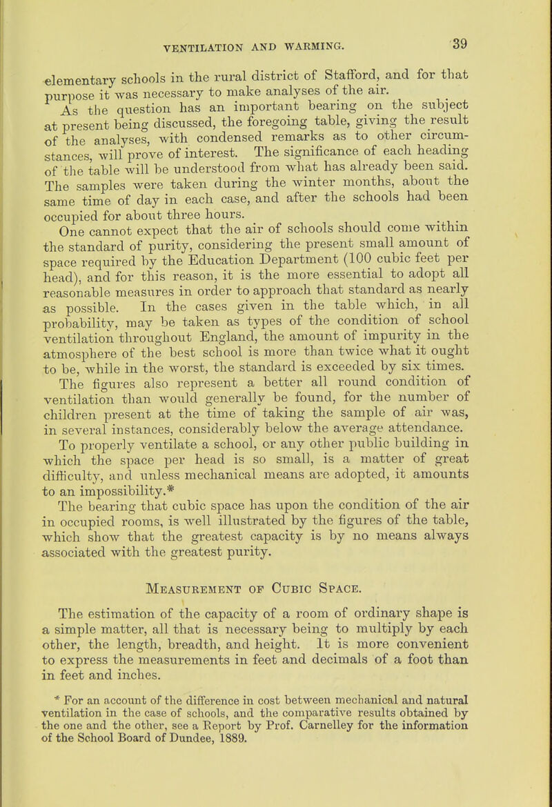 ■elementary schools in the rural district of Stafford, and for that purpose it was necessary to make analyses of the air. As the question has an important bearing on the subject at present being discussed, the foregoing table, giving the result of the analyses, with condensed remarks as to other circtim- stances, will prove of interest. The significance of each heading of the table will be understood from what has already been said. The samples were taken during the winter months, about the same time of day in each case, and after the schools had been occupied for about three hours. One cannot expect that the air of schools should come withm the standard of purity, considering the present small amount of space required by the Education Department (100 cubic feet per head), and for this reason, it is the more essential to adopt all reasonable measures in order to approach that standard as nearly as possible. In the cases given in the table which, in all probability, may be taken as types of the condition of school ventilation throughout England, the amount of impurity in the atmosphere of the best school is more than twice what it ought to be, while in the worst, the standard is exceeded by six times. The figures also represent a better all round condition of ventilation than would generally be found, for the number of children present at the time of taking the sample of air was, in several instances, considerably below the average attendance. To properly ventilate a school, or any other public building in which the space per head is so small, is a matter of great difficulty, and unless mechanical means are adopted, it amounts to an impossibility.* The bearing that cubic space has upon the condition of the air in occupied rooms, is well illustrated by the figures of the table, which show that the greatest capacity is by no means always associated with the greatest purity. Measurement of Cubic Space. The estimation of the capacity of a room of ordinary shape is a simple matter, all that is necessary being to multiply by each other, the length, breadth, and height. It is more convenient to express the measurements in feet and decimals of a foot than in feet and inches. * For an account of the difference in cost between mechanical and natural ventilation in the case of schools, and the comparative results obtained by the one and the other, see a Report by Prof. Carnelley for the information of the School Board of Dundee, 1889.