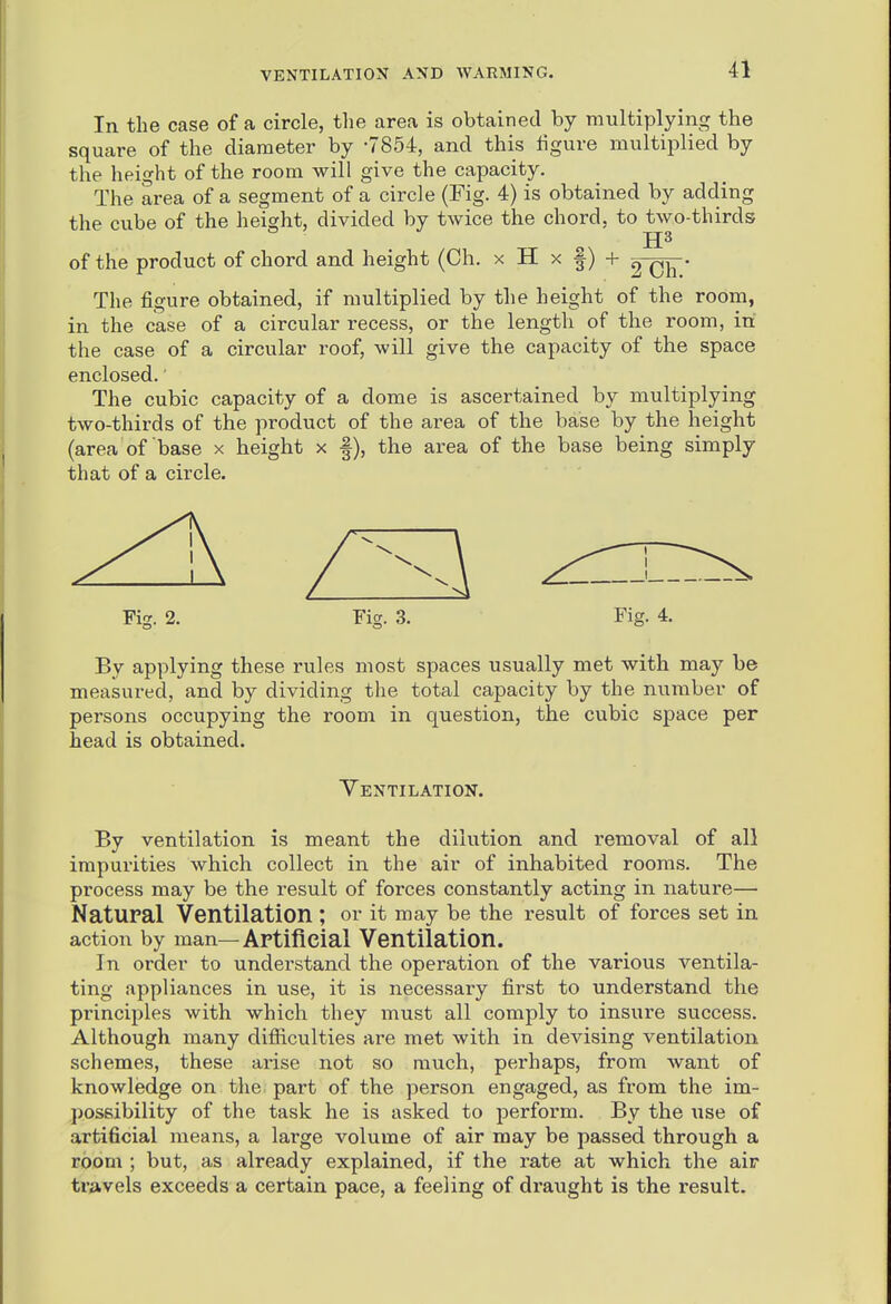 In the case of a circle, the area is obtained by multiplying the square of the diameter by -7854, and this figure multiplied by the height of the room will give the capacity. The area of a segment of a circle (Fig. 4) is obtained by adding the cube of the height, divided by twice the chord, to two-thirds of the product of chord and height (Ch. x H x |) + 2~0F* The figure obtained, if multiplied by the height of the room, in the case of a circular recess, or the length of the room, in the case of a circular roof, will give the capacity of the space enclosed. The cubic capacity of a dome is ascertained by multiplying two-thirds of the product of the area of the base by the height (area of base x height x |), the area of the base being simply that of a circle. Fig. 2. Fig. 3. Fig. 4. By applying these rules most spaces usually met with may be measured, and by dividing the total capacity by the number of persons occupying the room in question, the cubic space per head is obtained. Yentilation. By ventilation is meant the dilution and removal of all impurities which collect in the air of inhabited rooms. The process may be the result of forces constantly acting in nature— Natural Ventilation ; or it may be the result of forces set in action by man—Artificial Ventilation. In order to understand the operation of the various ventila- ting appliances in use, it is necessary first to understand the principles with which they must all comply to insure success. Although many difiiculties are met with in devising ventilation schemes, these arise not so much, perhaps, from want of knowledge on the part of the person engaged, as from the im- possibility of the task he is asked to perform. By the use of artificial means, a large volume of air may be passed through a room ; but, as already explained, if the rate at which the air travels exceeds a certain pace, a feeling of draught is the result.