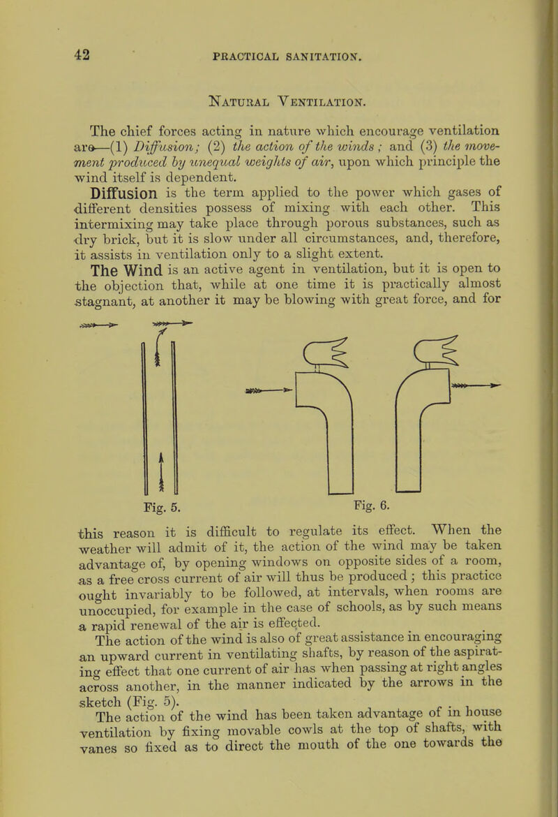 Natural Ventilation. The cliief forces acting in nature which encourage ventilation ar»—(1) Diffusion; (2) the action of the winds ; and (3) the move- ment produced hy unequal weights of air, upon which principle the wind itself is dependent. Diffusion is the term applied to the power which gases of different densities possess of mixing with each other. This intermixing may take place through porous substances, such as dry brick, but it is slow under all circumstances, and, therefore, it assists in ventilation only to a slight extent. The Wind is an active agent in ventilation, but it is open to the objection that, while at one time it is practically almost stagnant, at another it may be blowing with great force, and for Fig. 5. Fig. 6. this reason it is difficult to regulate its effect. When the weather will admit of it, the action of the wind may be taken advantage of, by opening windows on opposite sides of a room, as a free cross current of air will thus be produced ; this practice ought invariably to be followed, at intervals, when rooms are unoccupied, for example in the case of schools, as by such means a rapid renewal of the air is eflFected. The action of the wind is also of great assistance in encouraging an upward current in ventilating shafts, by reason of the aspirat- ing effect that one current of air has when passing at right angles across another, in the manner indicated by the arrows in the sketch (Fig. 5). -, r • i The action of the wind has been taken advantage ot m house ventilation by fixing movable cowls at the top of shafts, with vanes so fixed as to direct the mouth of the one towards the