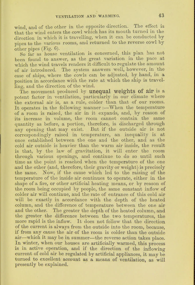 wind, and of tlie other in the opposite direction. The effect is that the wind enters the cowl which has its mouth turned in the direction in which it is travelling, when it can be conducted by- pipes to the various rooms, and returned to the reverse cowl by other pipes (Fig. 6). So far as house ventilation is concerned, this plan has not been found to answer, as the great variation in the pace at which the wind travels renders it difficult to regulate the amount of air introduced. The system answers well, however, in the case of ships, where the cowls can be adjusted, by hand, in a position in accordance with the rate at which the ship is travel- ling, and the direction of the wind. The movement produced by unequal weig'hts Of aiP is a potent factor in ventilation, particularly in our climate where the external air is, as a rule, colder than that of our rooms. It operates in the following manner i-^When the temperature of a room is raised, the air in it expands, and, by reason of its increase in volume, the room cannot contain the same quantity as before, a portion, therefore, is discharged through any opening that may exist. But if the outside air is not correspondingly raised in temperatvire, an inequality is at once established between the one and the other, and as the cold air outside is heavier than the warm air inside, the result is that, by the law of gravitation, it will enter the room through various openings, and continue to do so until such time as the point is reached when the temperature of the one and the other (and, therefore, their gravity or weight) is precisely the same. Now, if the cause which led to the raising of the temperature of the inside air continues to operate, either in the shape of a fire, or other artificial heating means, or by reason of the room being occupied by people, the same constant inflow of colder air will continue, and the rate of entrance of this cold air will be exactly in accordance with the depth of the heated column, and the difference of temperature between the one air and the other. The greater the depth of the heated column, and the greater the difference between the two temperatures, the more rapid is the inflow. It does not follow that the direction of the current is always from the outside into the room, because, if from any cause the air of the room is colder than the outside air—which it may be in summer—the reverse action takes place. In winter, when our houses are artificially warmed, this process is in active operation, and if the direction of the inflowing current of cold air be regulated by artificial appliances, it may be turned to excellent account as a means of ventilation, as will presently be explained.