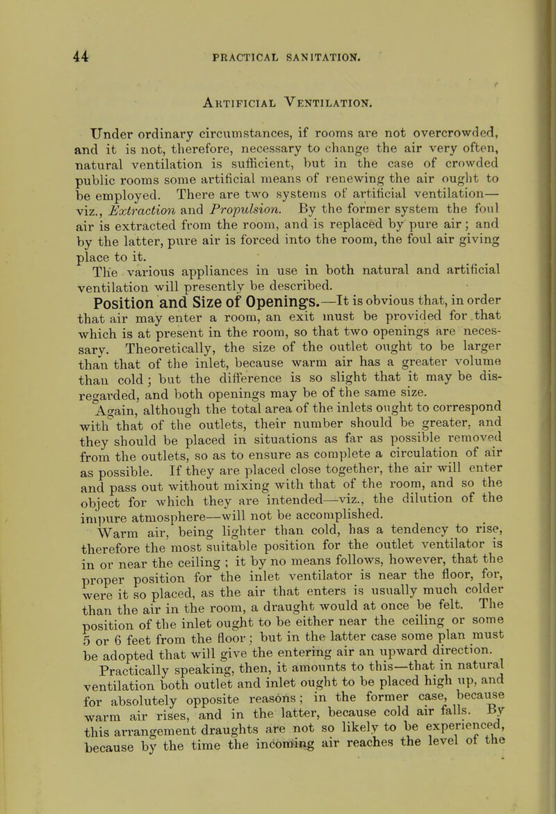 Ahtificial Ventilation. Under ordinary circumstances, if rooms are not overcrowded, and it is not, therefore, necessary to change the air very often, natural ventilation is sufficient, but in the case of crowded public rooms some artificial means of renewing the air ought to be employed. There are two systems of artificial ventilation— viz.. Extraction and Propulsion. By the former system the foul air is extracted from the room, and is replaced by pure air; and by the latter, pure air is forced into the room, the foul air giving place to it. The various appliances in use in both natural and artificial ventilation will presently be described. Position and Size of Openings.—It is obvious that, in order that air may enter a room, an exit must be provided for that which is at present in the room, so that two openings are neces- sary. Theoretically, the size of the outlet ought to be larger than that of the inlet, because warm air has a greater volume than cold; but the difference is so slight that it may be dis- regarded, and both openings may be of the same size. Again, although the total area of the inlets ought to correspond witli^that of the outlets, their number should be greater, and they should be placed in situations as far as possible removed from the outlets, so as to ensure as complete a circulation of air as possible. If they are placed close together, the air will enter and pass out without mixing with that of the room, and so the object for which they are intended—viz., the dilution of the ini])ure atmosphere—will not be accomplished. Warm air, being lighter than cold, has a tendency to rise, therefore the'most suitable position for the outlet ventilator is in or near the ceiling ; it by no means follows, however, that the proper position for the inlet ventilator is near the floor, for, were it so placed, as the air that enters is usually much colder than the air in the room, a draught would at once be felt. The position of the inlet ought to be either near the ceiling or some 5 or 6 feet from the floor; but in the latter case some plan must be adopted that will give the entering air an upward direction. Practically speaking, then, it amounts to this—that m natural ventilation both outlet and inlet ought to be placed high up, and for absolutely opposite reasons; in the former case, because warm air rises, and in the latter, because cold air falls. -By this arrangement draughts are not so likely to be experienced, because by the time the incomiag air reaches the level ot the