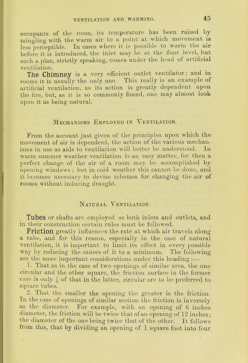 occupants of the room, its temperature has been raised by mingling with the warm air to a point at which movement is less perceptible. In cases where it is possible to warm the air before it is introduced, the inlet may be at the tloor level, but such a plan, strictly speaking, comes under the head of artificial ventilation. The Chimney is a very efncient outlet ventilator; and in rooms it is usually the only one. This really is an example of artificial ventilation, as its action is greatly dependent upon the fire, but, as it is so commonly found, one may almost look vipon it as being natural. Mechanisms Employed in Ventilation. From the account just given of the principles upon which the movement of air is dependent, the action of the various mechan- isms in iise as aids to ventilation v/ill better be understood. In warm summer weather ventilation is an easy matter, for then a pei-fect change of the air of a room may be accomplished by opening windows ; but in cold weather this cannot be done, and it becomes necessary to devise scliemes for changing the air of rooms without inducing draught. Natural Ventilation. Tubes or shafts are employed as both inlets and outlets, and in their construction certain rules must be followed. Fpiction gi-eatly influences the rate at which air travels along a tube, and for this reason, especially in the case of natural ventilation, it is important to limit its effect in every possible way by i-educing the causes of it to a minimum. The following are the more important considerations under this heading :— 1. That as in the case of two openings of similar area, the one circular and the other square, the friction surface in the former case is only |- of that in the latter, circular are to be preferred to square tubes. 2. That the smaller the opening the greater is the friction. In the case of openings of similar section the friction is inversely as the diameter. For example, with an opening of G inches diameter, the friction will be twice that of an opening of 12 inches; the diameter of the one being twice that of the other. It follows from this, that by dividing an opening of 1 square foot into four