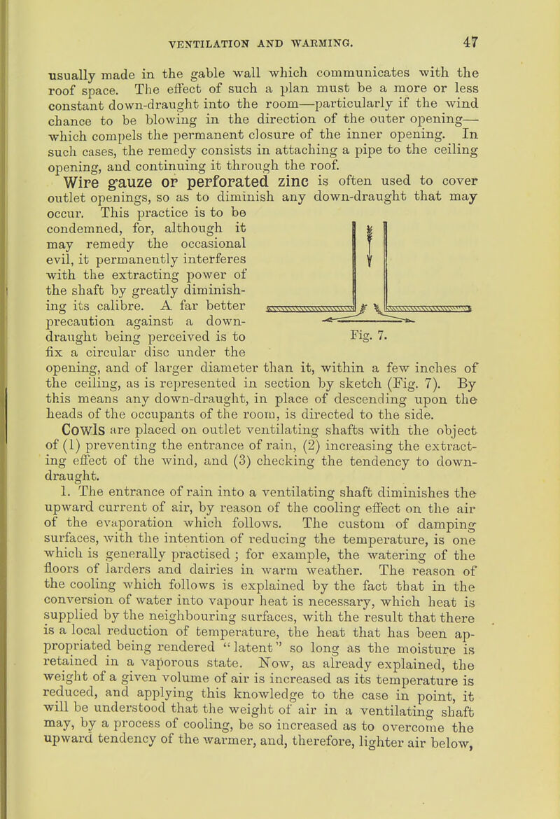 usually made in the gable wall which communicates with the roof space. The effect of such a plan must be a more or less constant down-draught into the room—particularly if the wind chance to be blowing in the direction of the outer opening— which compels the permanent closure of the inner opening. In such cases, the remedy consists in attaching a pipe to the ceiling opening, and continuing it through the roof. Wire g-auze or perforated zinc is often used to cover outlet openings, so as to diminish any down-draught that may occur. This practice is to be condemned, for, although it may remedy the occasional evil, it permanently interferes with the extracting power of the shaft by greatly diminish- ing its calibre. A far better precaution against a down- draught being perceived is to Fig. 7. fix a circular disc under the opening, and of larger diameter than it, within a few inches of the ceiling, as is represented in section by sketch (Fig. 7). By this means any down-draught, in place of descending upon the heads of the occupants of the room, is directed to the side. Cowls are placed on outlet ventilating shafts with the object of (1) preventing the entrance of rain, (2) increasing the extract- ing efiect of the wind, and (3) checking the tendency to down- draught. 1. The entrance of rain into a ventilating shaft diminishes the upward current of air, by reason of the cooling effect on the air of the evaporation which follows. The custom of damping surfaces, with the intention of reducing the temperature, is one which is generally pi-actised ; for example, the watering of the floors of larders and dairies in warm weather. The i-eason of the cooling which follows is explained by the fact that in the conversion of water into vapour heat is necessary, which heat is supplied by the neighbouring surfaces, with the result that there is a local reduction of temperature, the heat that has been ap- propriated being rendered latent .so long as the moisture is retained in a vaporous state. Now, as already explained, the weight of a given volume of air is increased as its temperature is reduced, and applying this knowledge to the case in point, it will be understood that the weight of air in a ventilating shaft may, by a process of cooling, be so increased as to overcome the upward tendency of the warmer, and, therefore, lighter air below,