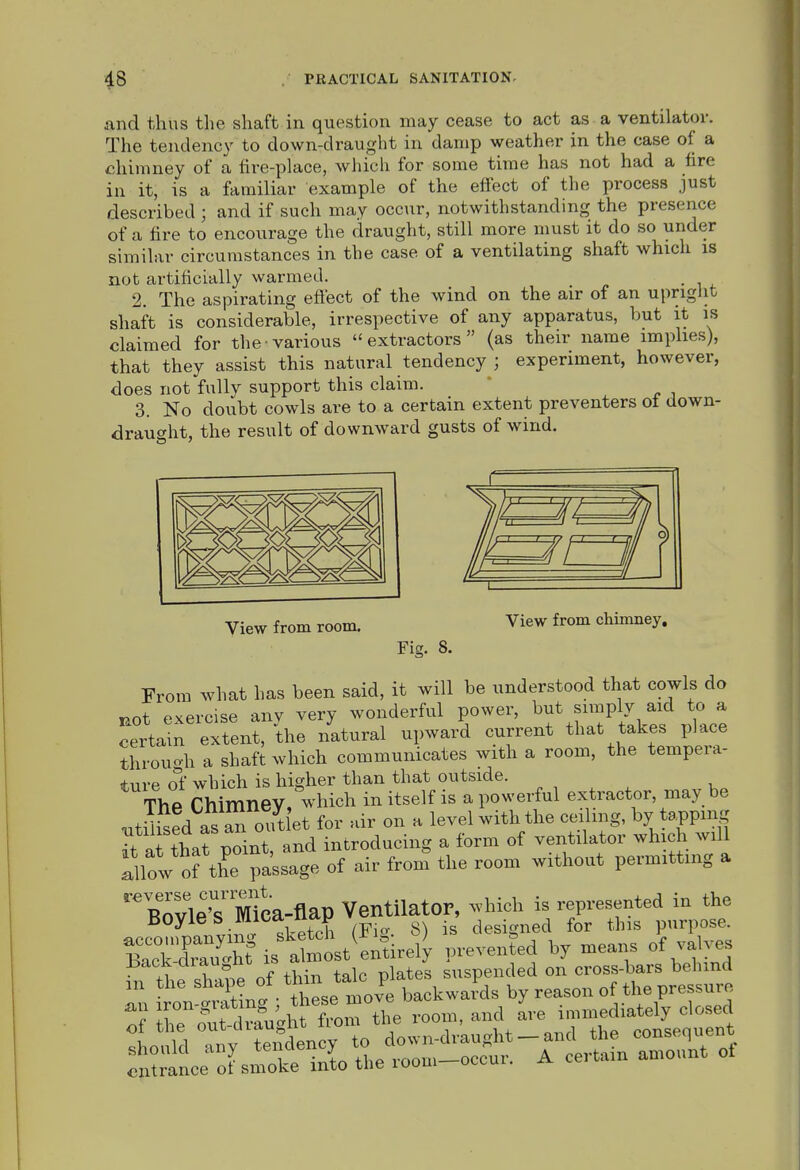 and thus the shaft in question may cease to act as a ventilator. The tendency to down-draught in damp weather in the case of a chimney of a fire-place, which for some time has not had a fire in it, is a familiar example of the effect of the process just described ; and if such may occur, notwithstanding the presence of a fire to encourage the draught, still more must it do so under similar circumstances in the case of a ventilating shaft which is not artificially warmed. 2. The aspirating effect of the wind on the air of an upright shaft is considerable, irrespective of any apparatus, but it is claimed for the various extractors (as their name implies), that they assist this natural tendency ; experiment, however, does not fully support this claim. 3. No doubt cowls are to a certain extent preventers ot down- drausht, the result of downward gusts of wind. View from room. View from chimney. Fig. 8. From what has been said, it will be understood that cowls do uot exercise anv very wonderful power, but simply aid to a certain extent, the natural upward current that takes place throuo-h a shaft which communicates with a room, the tempera- ture ol which is higher than that outside. The ChimneV,^-hich in itself is a powerful extractor, may be utih^ed as an out et for .ir on a level with the ceiling, by tapping Tt ai that point, and introducing a form of ventilator which will lllow ofthe passage of air from the room without permitting a  W^^^^^^^ Ventilator, ^vhich is represented in the Boyie S miCd ucip designed for this purpose. B^cTd'St^s Jm^^^^ P-vented by means of valves hfthe shaj'e of thin talc plates suspended on cros^^^^^^^^^^^ • • fViPt^p move backwards by reason ot the pressmo ^t^^ta^ lvoTlL room, and Ive immediately closed