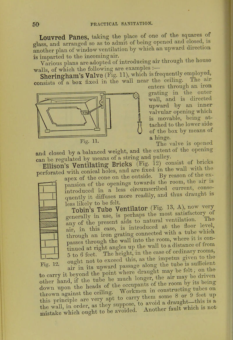 LoUVred Panes, taking the place of one of the squares of glass, and arranged so as to admit of being opened and closed, is another plan of window ventilation by which an upward direction is imparted to the incoming air. , , Various plans are adopted of introducing air through the house walls, of which the following are examples :— , . -i ShePingham'S Valve (Fig. 11), which is frequently employed, consists of a box fixed in the wall near the ceiling. The air enters through an iron grating in the outer wall, and is directed upward by an inner valvular opening which is movable, being at- tached to the lower side of the box by means of a hinge. The valve is opened and closed by a balanced weight, and the extent of the opening can be regulated by means of a string and pulley. „ , . , Ellison's Ventilating Bricks (Fig. 12) -nsist, °f .^^^^^^^ perforated with conical holes, and are fixed in the wall w th the ^ apex of the cone on the outside. By reason of the ex- pansion of the openings towards the room, the air is introduced in a less circumscribed current, conse- quently it difi-uses more readily, and thus draught is less likely to be felt. Tobin's Tube Ventilator (Fig. 13, A), now very generally in use, is perhaps the most satisfactory of any of the present aids to natural ventilation. Ihe afr in thil case, is introduced at the floor level through an iron grating connected with a tube which msses through the wall into the room, where it is con- tinued at right angles up the wall to a distance of from 5 to 6 feet. ° The height in the case of ordinary rooms