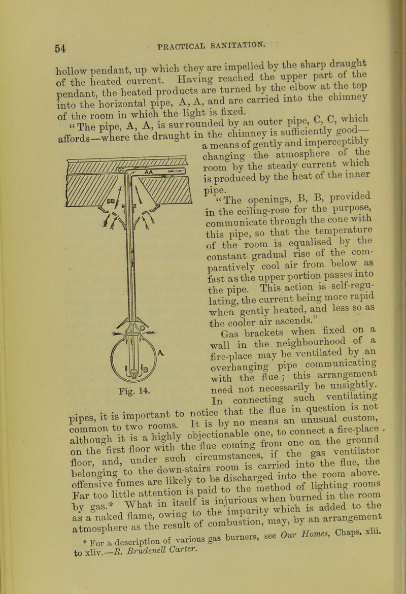 hollow pendant, up which they are impelled by the .h^r^ Ars-^gU o! the heated current. Having ■'^'^^''^f ''Xi^ at the op pendant, the heated products are turned ''y.'^^ <> 'J^^^ into the horizontal pipe, A, A, and are carried into the chimney afforr^'re ^he ^^t^^;^-:^^ changing the atmosphere of the '^^^^^^^M room by the steady current ^yhlch .B^^^. -g produced by the heat of the inner ^^^^The openings, B, B, provided in the ceiling-rose for the purpose, communicate through the cone with this pipe, so that the temperature of the room is equahsed by the constant gradual rise of the com- paratively cool air from below as fast as the upper portion passes into the pipe. This action is self-regu- lating, the current being more rapid when gently heated, and less so as the cooler air ascends. Gas brackets when fixed on a wall in the neighbourhood of a fire-place may be ventilated by an overhanging pipe communicating with the flue; this arrangement need not necessarily be unsightly. In connecting such ventilating Fig. 14. pipes, it is important to no«ce that ^^^^^^l^X common to two room. J' - > ^e oL, to connect a fire-place . although It IS a mgmy jo „„,^- „ f„„,„ one on the ground on the first floor with the flue co ning irom one o = floor, and, under siich circumstaYes, rf^^^^^ belonging to '^'^'^'';i^tZ\l Z''^lTJZ> the room above, ofi-ensive fumes are likely to .'^^='4^0^ lighting rooms Far too little attention '^.i'f.^J^^,'Xnhm-nei in the room -bj gas.* mat m '*^„^'Vti'°\ uAty which is added to the Sr^Set t»*of :lSion,U by an arrai^uie^ •Tor a description of various ga» burners, see Our Hom., Chaps, xhi. to xliv.—-R. Brudenell Carter.