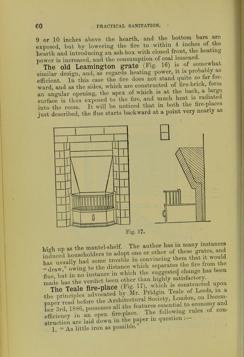 9 or 10 inches above the hearth, and the bottom bars are exposed, but by lowering the fire to within 4 inches of the hearth and introducing an ash-box with closed front, the heating power is increased, and the consumption of coal lessened. The old Leamington grate (Fig. 16) is of ^o^^^J^at similar design, and, as regards heating power it is probably as efficient. In this case the fire does not stand quite so tar tor- ward, and as the sides, which are constructed of fire-brick, torni an angular opening, the apex of which is at the back, a arge surface is thus exposed to the fire, and much heat radiated into the room. It will be noticed that m both the fire-p aces just described, the flue starts backward at a point very nearly as Pig. 17. X.- -u ^ oc +>iP mantel-shelf. The author has in many instances ^t.Z hoders to adopt one or other of these grates, and induced housenoiae P ^^^^^-^^^ them that it would ^draw'^owin^^^^^^^ -1-ch separates the fire from the flue but Jn no^nstance in which the suggested change has been i' T« thP verdict been other than highly satisfactory, made has ^^e ^^-.^ ^^^^^^ constructed upon The.Teale fi^e-place h ^^^^^^ .^^ ^ the j^^^,,,^ Decem- paper ^^f ^^^^^'^^'^.tall the features essential to economy and XencV t\l° :;en fire-place. The following rules ot con- Son are laid down in the paper m question 1. As little iron as possible.