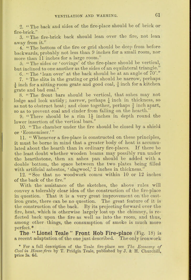 2. The back and sides of the fire-place should be of brick or fire-brick. 3.  The fire-brick back should lean over the fire, not lean away from it.' 4.  The bottom of the fire or grid should be deep from before backwards, probably not less than 9 inches for a small room, nor more than 11 inches for a large room. 5. The sides or 'covings' of the fire-place should be vertical, but inclined to one another as the sides of an equilateral triangle. 6.  The ' lean over' at the back should be at an angle of 70°. 7.  The slits in the grating or grid should be narrow, perhaps I inch for a sitting-room grate and good coal, | inch for a kitchen grate and bad coal. 8.  The front bars should be vertical, that ashes may not lodge and look untidy; narrow, perhaps ^ inch in thickness, so as not to obstruct heat; and close together, perhaps | inch apart, so as to prevent coal and cinder from falling on the hearth. 9. There should be a rim 1| inches in depth round the lower insertion of the vertical bars. 10. The chamber under the fire should be closed by a shield or 'Economiser.' 11.  Whenever a fire-place is constructed on these principles, it must be borne in mind that a greater body of heat is accumu- lated about the hearth than in ordinary fire-places. If there be the least doubt whether wooden beams may possibly run under the hearthstone, then an ashes pan should be added with a double bottom, the space between the two plates being filled with artificial asbestos, ' slagwool,' 2 inches in thickness. 12. See that no woodwork comes within 10 or 12 inches of the back of the fire. With the assistance of the sketches, the above rules will convey a tolerably clear idea of the construction of the fire-place in question. That it is a very great improvement on the cast- iron grate, there can be no question. The great feature of it is the (ionstruction of the back. By its projecting forward over the fire, heat, which is otherwise largely lost up the chimney, is re- flected back upon the fire as well as into the room, and thus, among other things, the consumption of smoke is much more perfect.* The Lionel Teale Front Hob Fire-place (Fig. 18) is a recent adaptation of the one just described. The only ironwork * For a full description of the Teale fire-place see The Economy of Coal in House-firea by T. Pridgin Teale, published by J. & H. Churchill, price 3s. 6d.