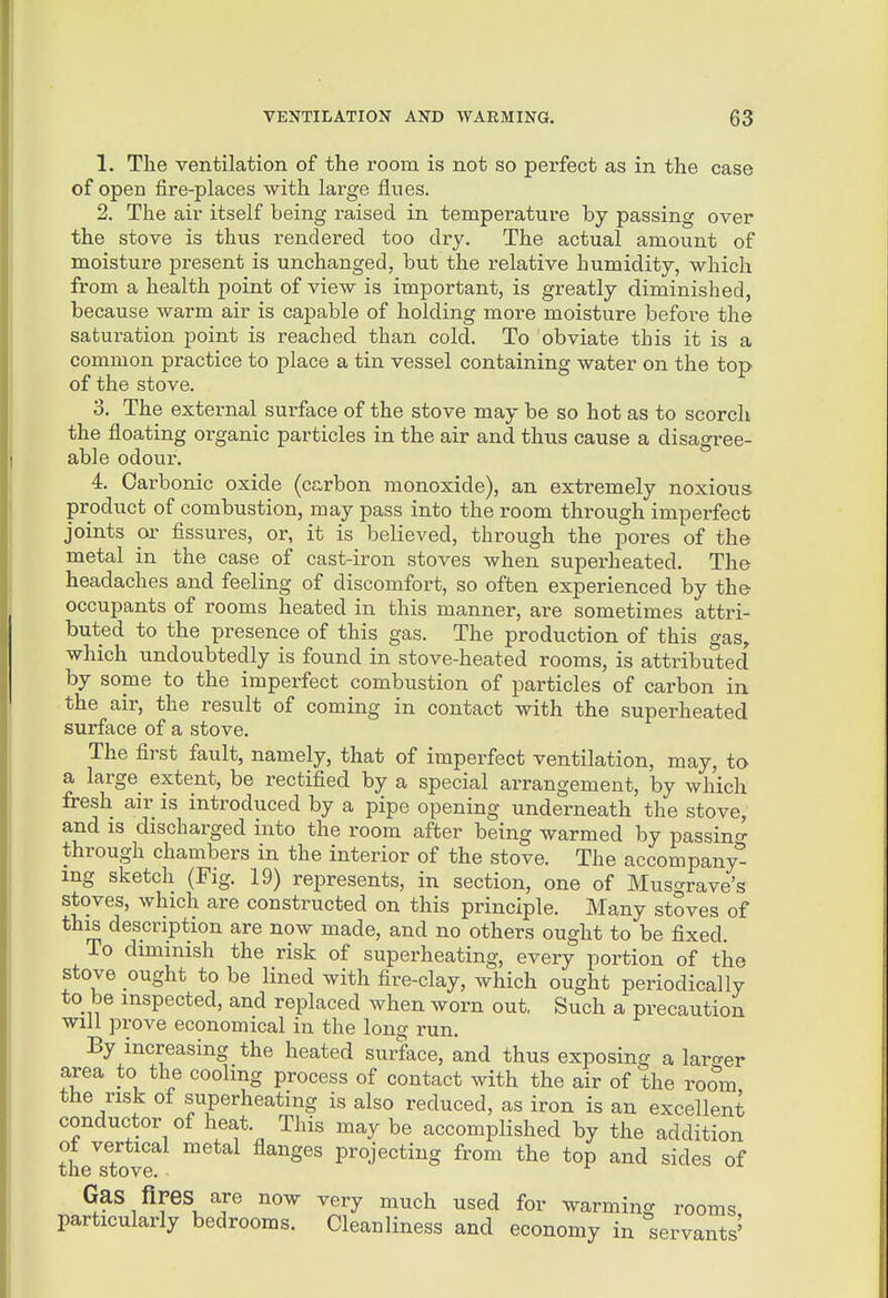 1. The ventilation of the room is not so perfect as in the case of open fire-places with large fines. 2. The air itself being raised in temperature by passing over the stove is thus rendered too dry. The actual amount of moisture present is unchanged, but the relative humidity, which from a health point of view is important, is greatly diminished, because warm air is capable of holding more moisture before the saturation point is reached than cold. To obviate this it is a common practice to place a tin vessel containing water on the top of the stove. 3. The external surface of the stove may be so hot as to scorch the floating organic particles in the air and thus cause a disagree- able odour. 4. Carbonic oxide (carbon monoxide), an extremely noxious product of combustion, may pass into the room through imperfect joints or fissures, or, it is believed, through the pores of the metal in the case of cast-iron stoves when superheated. The headaches and feeling of discomfort, so often experienced by the occupants of rooms heated in this manner, are sometimes attri- buted to the presence of this gas. The production of this gas, which undoubtedly is found in stove-heated rooms, is attributed by some to the imperfect combustion of particles of carbon in the air, the result of coming in contact with the superheated surface of a stove. The first fault, namely, that of imperfect ventilation, may, to a large extent, be rectified by a special arrangement, by which fresh air is introduced by a pipe opening underneath the stove, and is discharged into the room after being warmed by passinc^ through chambers in the interior of the stove. The accompany^ mg sketch (Fig. 19) represents, in section, one of Musgrave's stoves, which are constructed on this principle. Many stoves of this description are now made, and no others ought to be fixed. To dimmish the risk of superheating, every portion of the stove ought to be lined with fire-clay, which ought periodically to be inspected, and replaced when worn out. Such a precaution will prove economical in the long run. By increasing the heated surface, and thus exposing a larger area to the cooling process of contact with the air of the room the risk of superheating is also reduced, as iron is an excellent conductor of heat This may be accomplished by the addition ot vertical metal flanges projecting from the top and sides of the stove. Gas fires are now very much used for warming rooms particularly bedrooms. Cleanliness and economy in servants'