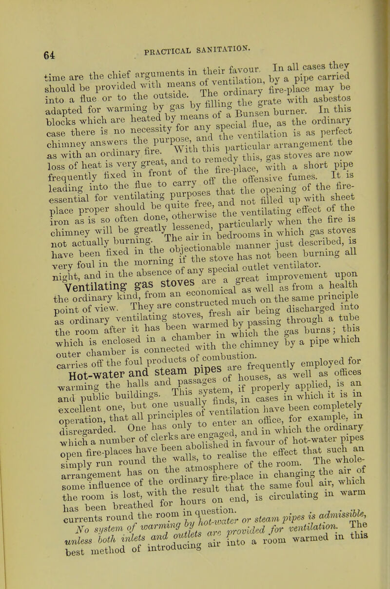time are the chief nrguments ^^^^^ .^^fl^Z^S. should be i,rovided with means oi ven ^ /J^ ^ into a flue or to the f*^''!'^-, °„ f ^ 'vith asbestos adapted for warming by gas by hlUng tl,e gr bJks which are ^--^-'^.}'y;;fz LtcM ^Z ^^ ti^ case there is no necessity for any »P«'>'^^ 'J;,J;„„ as perfect chimney answers the P«P°^ iifS^i^^'^.^Xular arrangement the as with an ordinary ire 'h'S pa ^^^^^ loss of heat is very great aud to lemedy^^^^ ^ pi frequently fixed * V the offensive fumes It is leading into the flue to carry ui onenincr of the fire- Sentfal for ventilating purposes tha^ tl^ openxn ^^.^^^ ^^^^^ place proper ^^-^^^ ^^'^l.tls; t^^^^ ^^^^^ '^.^ [von as is so often done ^^^^^^^^^^^ .vhen the fire xs chimney will be g^^atly lej>s^^^^' P^^^^^^ gas stoves not actually burrung^ T^ ^^^^^^^^ descnbed xs have been fixed xn tlie o^Jf^ ^ been burnxng all very foul in the '^;%tecial ou ventilator, night, and in the absence of any specia^ o ^ Ventilating gas stoves axe J ^ health the ordinary kind from ^^^^^^^^^^^tuch on the same prxnc p e point of view. Th^^ ^^^^f^'^f^l^^^^ being discharged mto Is ordinary ^^^^^.^^f ^Sj.^^'^rmed ^ passing through a tube KetLfdra^^ and public bux dxngs. ^hxs system ^^^.^^^ ^ excellent one, but o^^^, ^^^^^^^^ operation, that all prxncxples of ven^ ^^^^^1 disrecrarded. One has only to emei ^^^^ ordxnary t hich a number of ^^-^^ ^^.S^^^^^^^^ of hot-water pipes ooen fire-places have been aboixsnea ^^^^^ ^^^^^ li^ly ru'n round '^Z^^^^X^^^^^^^^ 'V'f arrangement has on J^^^^Hre.place in changing the axr of some influence of t^?f that the same foul axr, whxch the room is lost, wxth tbe result circulating xn warm has been breathed for houis oix eu , currents round the room nx qu^3_^ steam pipes is ad.nssibk lio sjjstem of j,^^, provided for ventdaHon. The Z^'J:Lt:^^o^ air into a room warmed in this