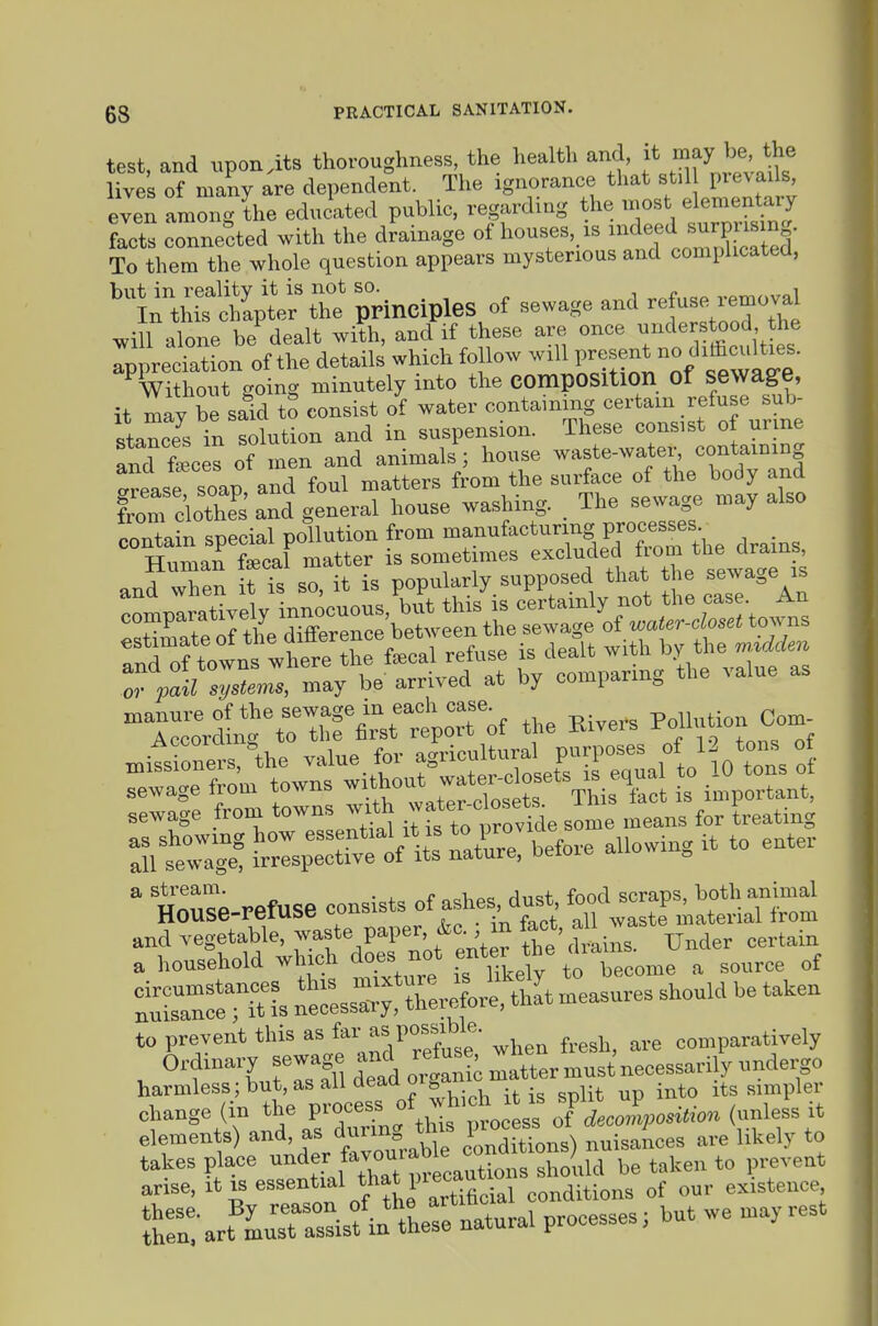 test, and txpon.its thoroughness the health and, j^JBay be the lives of many are dependent. The ignorance that stil ptevai s even among the educated public, regarding the most elementary facts connected with the drainage of houses, xs ^^-d surpm^^^^ To them the whole question appears mysterious and complicated, n^thS;^^^ principles of sewage and r.^o^ ^ill alone be dealt with, and if these are once Ippreciation of the details which follow will P^-^^^^,^^^^^^^^^^^^^ Without going minutely into the composition of sewage, it may be said to consist of water containing certain refuse sub- stance^^ in solution and in suspension. These consist of urine and feces of men and animals; house waste-water, containing arease soap and foul matters from the surface of the body and froTclothTs^n^ house washing. _ The sewage may also contain special pollution from ---^-^-^S P^i^^f-^, drains Human fecal matter is sometimes ^^^^^.^^^.^^^f ,^ ^'^^^^.^^^^^^^^^ and when it is so, it is P^opu - ^ -pp^^^^^^^^^ he sewa.e^is manure of the sewage in each case Pollution Com- Accordino- to the first report ot tne Xiiveib xu sewage from towns with J^^- ^J^, fo, Treating ate^gltrspISi before allowing it to enter  Sse-refuse consists of asKes du^ tlASattiaTrnl and vegetable, ^^t'''P^'P'f'.J *' drains. Under certain a household winch does not enter the cU ^ ^^^^^^ t^Sl n^cL^er^Ll, thit measnres should be taken to prevent this as f'P/?;^'-^- ^^en fresh, are comparatively Ordinary sewage and refus wh ^^^^^^^.^^ harmless; but, as all aeaa 01 gai its simpler T^'-^J^ ard^n^'tht pLI^ fLZposUion (unless it elements) f^'/^^''^ conditions) nuisances are likely to takes place ,^XY?)reeautions should be taken to prevent arise, essential that inecaut .^.^^^^ existence S-art^LTa^U^^^^^^^^ natural processes; but we may rest