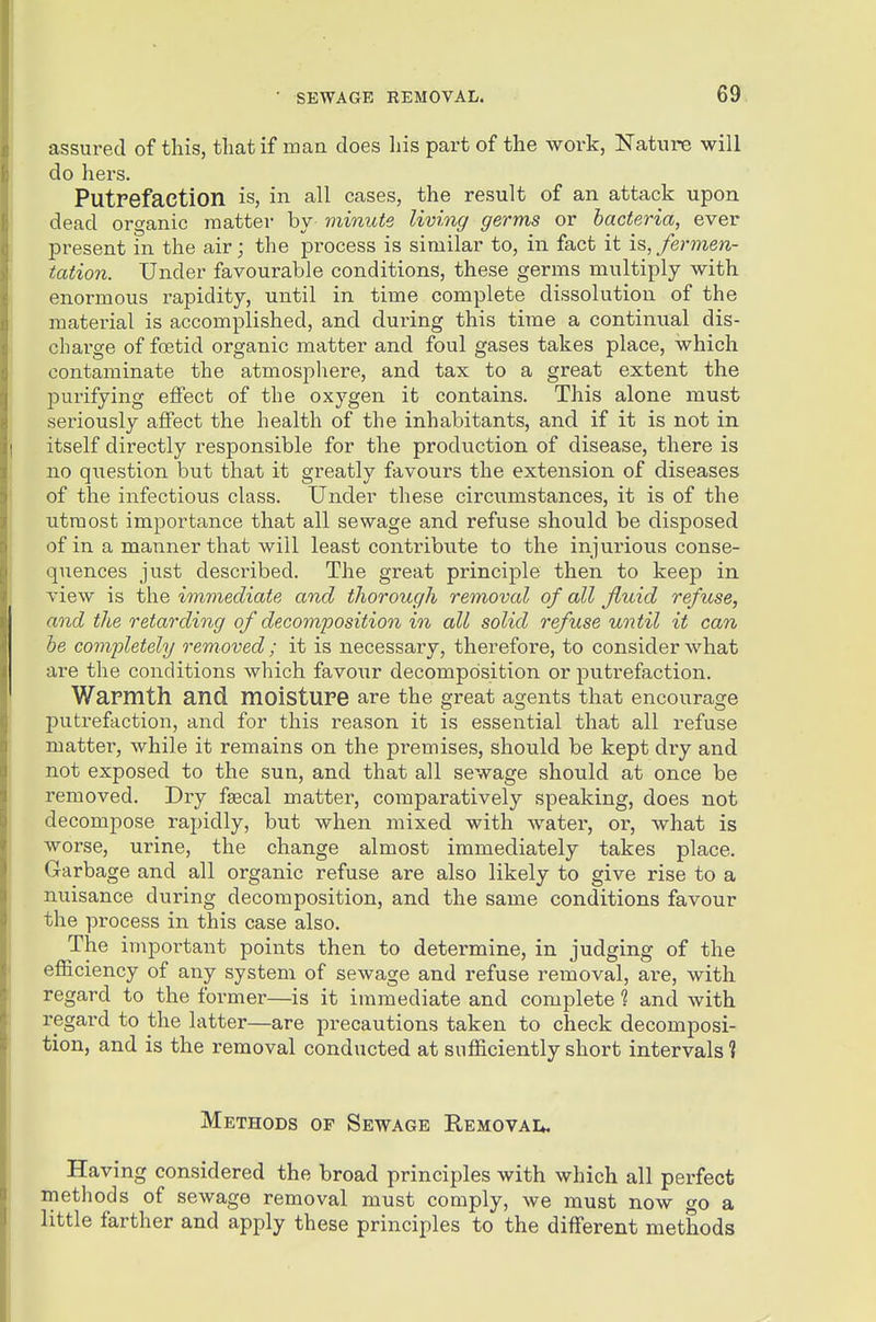 assured of this, tliat if man does his part of the work, Nature will do hers. Putrefaction is, in all cases, the result of an attack upon dead organic matter by minute living germs or bacteria, ever present in the air; the process is similar to, in fact it i^, fermen- tation. Under favourable conditions, these germs multiply with enormous rapidity, until in time complete dissolution of the material is accomplished, and during this time a continual dis- charge of foetid organic matter and foul gases takes place, which contaminate the atmospliere, and tax to a great extent the jDurifying eflfect of the oxygen it contains. This alone must seriously affect the health of the inhabitants, and if it is not in itself directly responsible for the production of disease, there is no question but that it greatly favours the extension of diseases of the infectious class. Under these circumstances, it is of the utmost importance that all sewage and refuse should be disposed of in a manner that will least contribute to the injurious conse- quences just described. The great principle then to keep in view is the immediate and thorough removal of all fluid refuse, and the retarding of decomposition in all solid refuse until it can he completely removed ; it is necessary, therefore, to consider Avhat are the conditions which favoTir decomposition or putrefaction. Warmth and. moisture are the great agents that encourage putrefaction, and for this reason it is essential that all refuse matter, while it remains on the premises, should be kept dry and not exposed to the sun, and that all sewage should at once be removed. Dry faecal matter, comparatively speaking, does not decompose rapidly, but when mixed with water, or, what is worse, urine, the change almost immediately takes place. Garbage and all organic refuse are also likely to give rise to a nuisance during decomposition, and the same conditions favour the process in this case also. The important points then to determine, in judging of the efi&ciency of any system of sewage and refuse removal, are, with regard to the former—is it immediate and complete ? and with regard to the latter—are precautions taken to check decomposi- tion, and is the removal conducted at sufficiently short intervals? Methods of Sewage Eemgvai*. Having considered the broad principles with which all perfect methods of sewage removal must comply, we must now go a little farther and apply these principles to the different methods