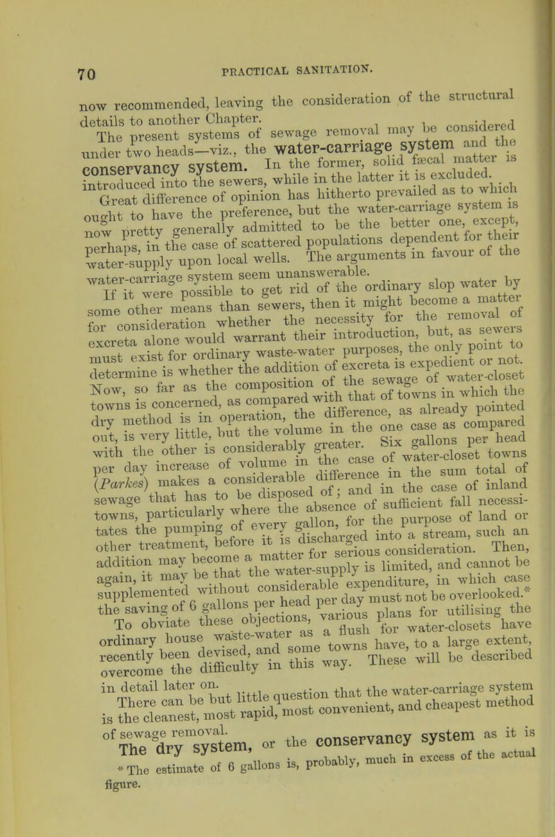 now recommended, leaving the consideration of tbe structural 't: ^^etlnf t^sSfof sewage removal may considered under Z heads^viz., the watep-carriage system -^^^^ conservancy system. ^'1-^tLufed introduced into the sewers, while m the latter it if. exciuaea. Great difference of opinion has hitherto prevailed as to wliidi on At to have the preference, but the water-carriage system is now p etty generally admitted to be the better °n% except neriiaps in the ease of scattered populations dependent for their Sr-supply upon local wells. The arguments in favour of the -lT^:r^ r-^et ridTf tt'Unary slop water by some othei mfans than slwers, then it might become a matter „T consideration whether the necessity l^J'^^J'^^l^l:^ Ttfrnnnfis^ wh-tptL addition o^^ f-L%t^c^uetas-^Ce^|^E^^ (Farkes) makes a considerable ^^^^^^'^' ^^^,3 of inland LwageVat has to P^f^^^^^^^ necessi- towns, particularly ^,^^^'^^^^j^'^Xn for the purpose of land or tates the pumping ^^^T/^t^Xar'ed i^^^^^^ stream, such an other treatment, before J discha^^^^^^^^ consideration. Then, addition may become ^ ^^f^f^^^ Umited, and cannot be again, it may be that the ^yater ^^W^ . ^ • ^ ^ase s Ve-euted witW cm^^^^^^^^^^ the saving of 6 gallons per neaa V J ^ utilising the To obviate these objections vaiious P^^,^^^^ ^^^^^^^^^.^^e ordinary house -^-'f^^^fJ^X^^^^ large extent, rrcr Te Vese' .ill be described in detail later on. „„estion that the water-carriage system is convenient, and cheapest method 'rX^^sU or the eon-vancy ^ ^^The estimate of 6 gallons is, probably, much m excess figure.