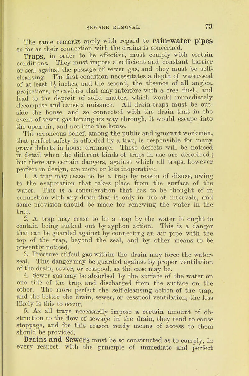 The same remarks apply with regard to pain-water pipes so far as their connection with the drains is concerned. Traps, in order to be effective, must comply with certaiu conditions. They must impose a sulEcient and constant barrier or seal against the passage of sewer gas, and they must be self- cleansing. The fii'st condition necessitates a depth of water-seal of at least 1^ inches, and the second, the absence of all angles, projections, or cavities that may interfere with a free flush, and lead to the deposit of solid matter, which would immediately decompose and cause a nuisance. All drain-traps must be out- side the house, and so connected with the drain that in the event of sewer gas forcing its way through, it would escape intO' the open air, and not into the house. The erroneous belief, among the public and ignorant workmen, that perfect safety is afforded by a trap, is responsible for many grave defects in house drainage. These defects will be noticed in detail when the different kinds of traps in use are described j but there are certain dangers, against which all traps, however perfect in design, are more or less inoperative. 1. A trap may cease to be a trap by reason of disuse, owing to the evaporation that takes place from the surface of the water. This is a consideration that has to be thought of in connection with any drain that is only in use at intervals, and some provision should be made for renewing the water in the trap. 2. A trap may cease to be a trap by the water it ought to contain being sucked out by syphon action. This is a danger that can be guarded against by connecting an air pipe with the top of the trap, beyond the seal, and by other means to be presently noticed. 3. Pressure of foul gas within the drain may force the water- seal. This danger may be guarded against by proper ventilation of the drain, sewer, or cesspool, as the case may be. 4. Sewer gas may be absorbed by the surface of the water on one side of the trap, and discharged from the surface on the other. The more perfect the self-cleansing action of the trap, and the better the drain, sewer, or cesspool ventilation, the less likely is this to occur. 5. As all traps necessarily impose a certain amount of ob- struction to the flow of sewage in the drain, they tend to cause stoppage, and for this reason ready means of access to them should be provided. Drains and Sewers must be so constructed as to comply, in every respect, with the principle of immediate and perfect