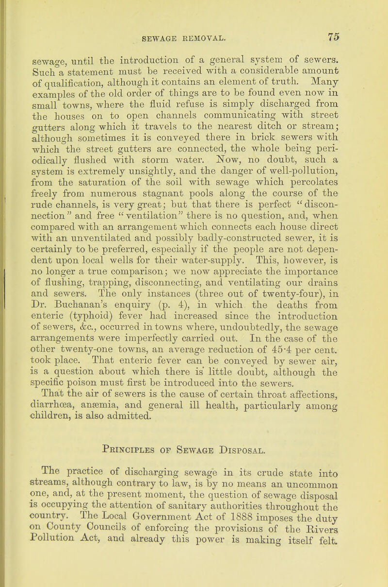 sewage, until the introduction of a general system of sewers. Such a statement must be received with a considerable amount of qualification, although it contains an element of truth. Many examples of the old order of things are to be found even now in small towns, where the fluid refuse is simply discharged from the houses on to open channels communicating with street gutters along which it travels to the nearest ditch or stream; although sometimes it is conveyed there in brick sewers with which the street gutters are connected, the whole being pei'i- odically flushed with storm water. Now, no doubt, such a system is extremely unsightly, and the danger of well-pollution, from the saturation of the soil with sewage which percolates freely from numerous stagnant pools along the course of the rude channels, is very great; but that there is perfect discon- nection and free ventilation there is no question, and, when compared with an arrangement which connects each house direct with an unventilated and possibly badly-constructed sewer, it is certainly to be preferred, especially if the people are not d.epen- dent upon local wells for their water-supply. This, however, is no longer a true comparison; we now appreciate the importance of flushing, trapping, disconnecting, and ventilating our drains and sewers. The only instances (three out of twenty-four), in Dr. Buchanan's enquiry (p. 4), in which the deaths from enteric (typhoid) fever had increased since the introduction of sewers, (kc, occurred in towns where, undoubtedly, the sewage arrangements were imperfectly carried out. In the case of the other twenty-one towns, an average reduction of 45-4 per cent, took place. That enteric fever can be conveyed by sewer air, is a question about which there is little doubt, although the specific poison must first be introduced into the sewers. That the air of sewers is the cause of certain throat afiections, diarrhoea, ansemia, and general ill health, particularly among children, is also admitted. Principles of Sewage Disposal. The practice of discharging sewage in its crude state into streams, although contrary to law, is by no means an uncommon one, and, at the present moment, the question of sewage disposal is occupying the attention of sanitary authorities throughout the country. The Local Government Act of 1888 imposes the duty on County Councils of enforcing the provisions of the Rivers Pollution Act, and already this power is making itself felt.