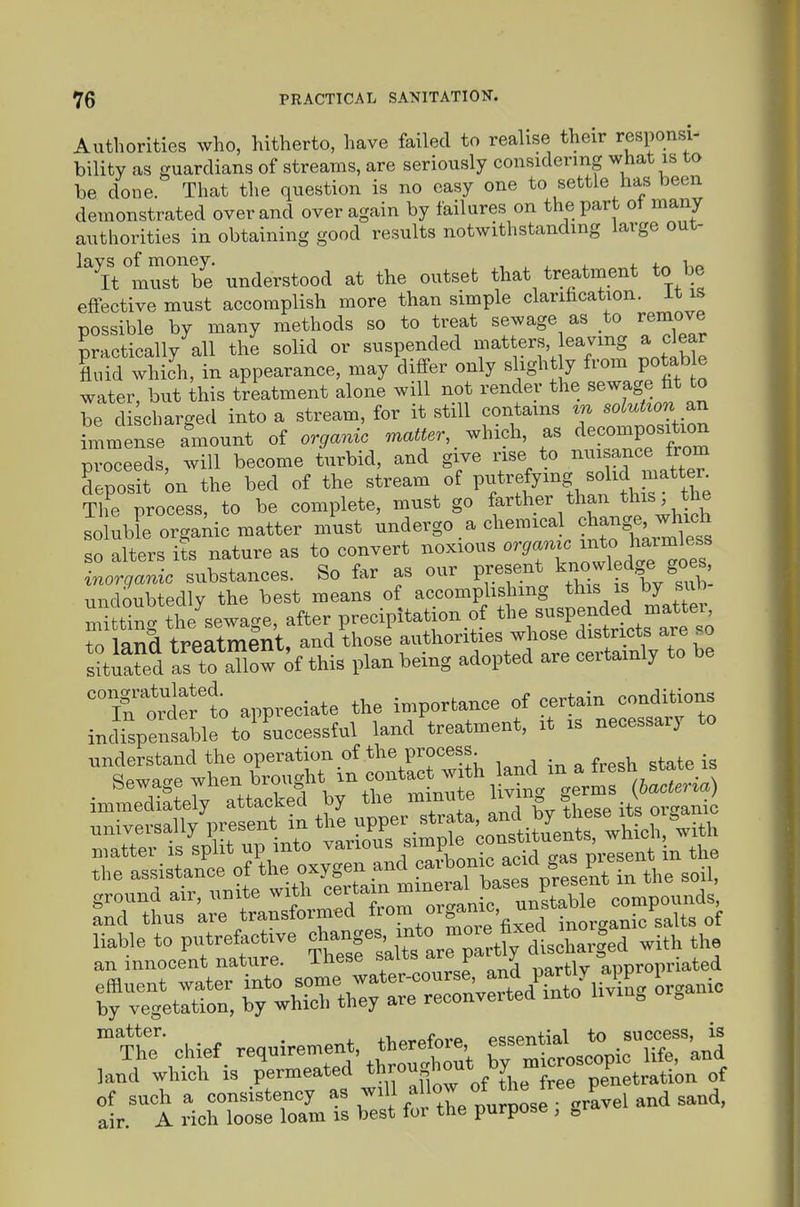 Authorities who, hitherto, have failed to realise their responsi- bility as guardians of streams, are seriously considering what is to be done. That the question is no easy one to settle has been demonstrated over and over again by failures on the part ot many authorities in obtaining good results notwithstanding large out- ^Tt°lusTbe understood at the outset that treatment to be effective must accomplish more than simple clarihcation. it is possible by many methods so to treat sewage as to remove practically all the solid or suspended matters eavmg a dear fluid which, in appearance, may differ only slight y from potab e water, but ihis treatment alone will not render the sewage ht to be discharged into a stream, for it still contains in solution imm nse amount of organic matter, ^.hioh, as ciecomposition proceeds, will become turbid, and give rise to nui ance from Lposit on the bed of the stream of Vf^^^^^-^^^^^^^ The process, to be complete, must go farther than this the so uble organic matter must undergo a chemical ^^--S^,-^^!^ so alters i?s nature as to convert noxious orgamc ^to ^aimless inorganic substances. So far as our f.^^*/,r.f ^^f/^.^f^ undoubtedly the best means of accomphshmg this is by sub m ting the'sewage, after precipitation of t^-. ^^P^^^^^^^ to land treatment, and those authorities whose districts are so sitiafed af to aTlow of this plan being adopted are certainly to be 'Tntrifrl; appreciate the importance of certain conditions indrspentble to'LLessful land'treatment, it is necessary to understand the operation of the process • ^ f^e^i, state is Sewage 7l^-J>ro^^f mtufe 1 ivht germ ^fc.^^^^^^ immediately attacked by the minute iivin ^ v / universally present in the upper _strata, ^^f^..^^ ^^Jf ^^^^^ ^^ith by vegetltio:, byUS A ave reconverted into living organ. matter. +i,^.-ofnrP essential to success, is The chief ^ requirement, therefoxe ^^^^^^^^^^ ^fe, and land which is permeated *^,'^°^if^;^yjhe free penetration of of such a consistency ^« ^'^^^^ ^^^^ m^po^^^^^ air. A rich loose loam is best for the purpose ,
