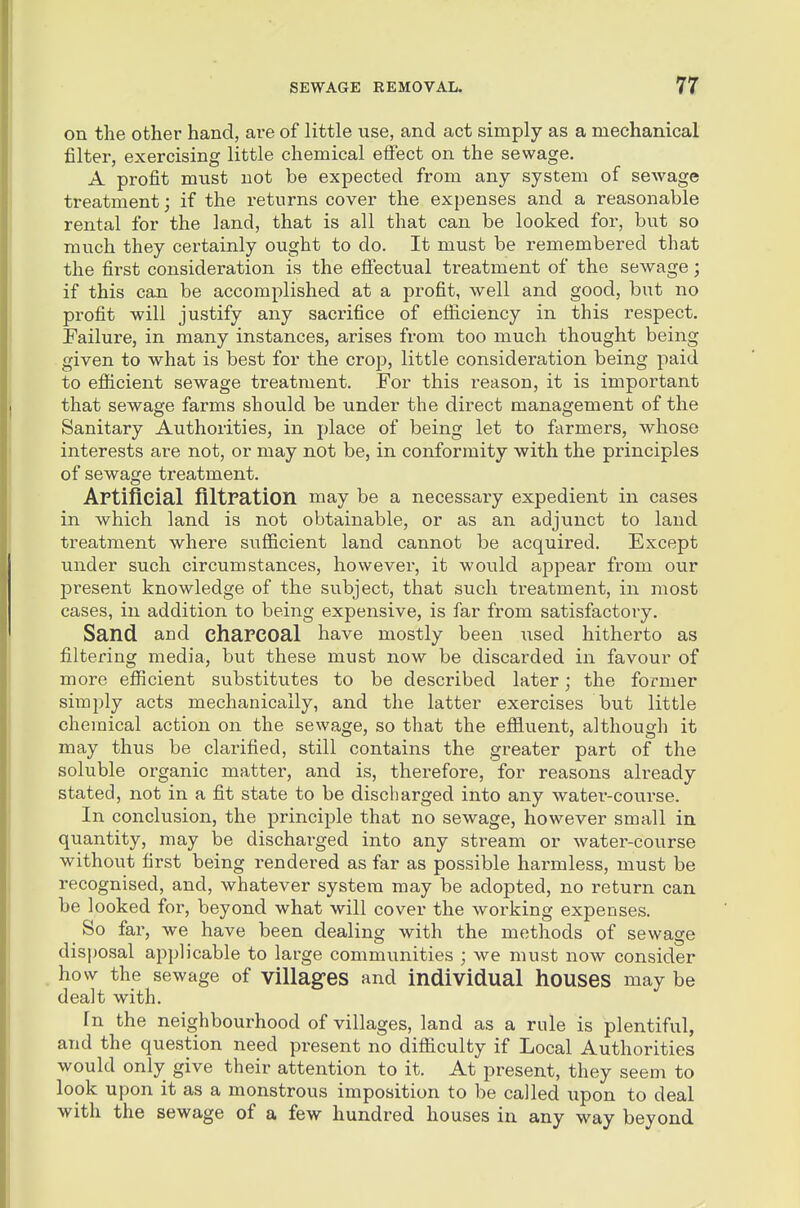 on the other hand, are of little use, and act simply as a mechanical filter, exercising little chemical effect on the sewage. A profit must not be expected from any system of sewage treatment; if the returns cover the expenses and a reasonable rental for the land, that is all that can be looked for, but so much they certainly ought to do. It must be remembered that the first consideration is the efii'ectual treatment of the sewage; if this can be accomplished at a profit, well and good, but no profit will justify any sacrifice of efficiency in this respect. Eailure, in many instances, arises from too much thought being given to what is best for the crop, little consideration being paid to efficient sewage treatment. For this reason, it is important that sewage farms should be under the direct management of the Sanitary Authorities, in place of being let to farmers, whose interests are not, or may not be, in conformity with the principles of sewage treatment. Artificial filtration may be a necessary expedient in cases in which land is not obtainable, or as an adjunct to land treatment where sufficient land cannot be acquired. Except under such circumstances, however, it would appear from our present knowledge of the subject, that such treatment, in most cases, in addition to being expensive, is far from satisfactory. Sand and charcoal have mostly been xised hitherto as filtering media, but these must now be discarded in favour of more efficient substitutes to be described later; the former simply acts mechanically, and the latter exercises but little chemical action on the sewage, so that the effluent, although it may thus be clarified, still contains the greater part of the soluble organic matter, and is, therefore, for reasons already stated, not in a fit state to be discharged into any water-course. In conclusion, the principle that no sewage, however small in quantity, may be discharged into any stream or water-course without first being rendered as far as possible harmless, must be recognised, and, whatever system may be adopted, no return can be looked for, beyond what will cover the working expenses. So far, we have been dealing with the methods of sewage disposal applicable to large communities ; we must now consider how the sewage of villages and individual houses may be dealt with. In the neighbourhood of villages, land as a rule is plentiful, and the question need present no difficulty if Local Authorities would only give their attention to it. At present, they seem to look upon it as a monstrous imposition to be called iipon to deal with the sewage of a few hundred houses in any way beyond