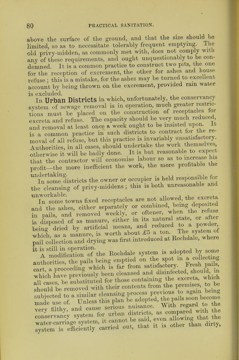 above the surface of the ground, and that the size should be limited, so as to necessitate tolerably frequent emptying. The old privy-niidden, as commonly met with, does not comply with any of these requirements, and ought unquestionably to be con- demned. It is a common practice to construct two pits, the one for the reception of excrement, the other for ashes and house refuse ; this is a mistake, for the ashes may be turned to excellent account by being thrown on the excrement, provided ram water is excluded. , , In Urban Districts in which, unfortunately, the conservancy system of sewage removal is in operation, much greater restric- tions must be placed on the construction of receptacles tor excreta and refuse. The capacity should be very much reduced and removal at least once a week ought to be insisted upon, it is a common practice in such districts to contract for the re- moval of all refuse, but this practice is invariably unsatisfactory. Authorities, in all cases, should undertake the work themselves otherwise it will be badly done. It is but reasonable to expect that the contractor will economise labour so as to increase his profit—the more inefiicient the work, the more profitable the inlomTdistricts the owner or occupier is held responsible for the cleansing of privy-middens; this is both unreasonable and Tnt'me'towns fixed receptacles are not allowed, the excreta and the ashes, either separately or --bined being^^^^^ in pails, and removed weekly, or oftener, ^1^^;^ f ^/^^^ IB disposed of as manure, either in its natural state or aitex bein- dried by artificial means, and reduced to a po^^ei ^hfX as a manure is worth about £5 a ton. The system of ^ailtllectLnTn^ dVg was first introduced at Eochdale, where ''ito^raCn^-the Eochdale system is adopted by some auLi?ies the pails being emptied on the spot m a coll^^^^^^^ r.«rt anroceeding which is far from satisfactory, i^resti pans, ^tl. WT.reviously been cleansed and disinfected, should m Il^cases berbstS ^f, lould be i^moved with their contents from the premises, to be w toT Jmilar cleansing process previous to again being mattt 1' Units tl s plait L adoptjd, tl.e^.^^^^^^^^^ — .ery filthy, -d —Z^^^; the