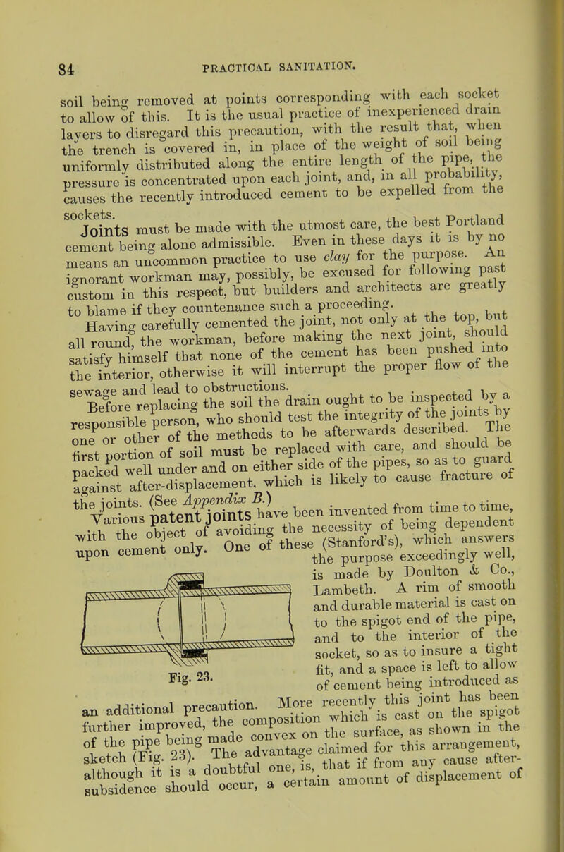 soil beinc? removed at points corresponding with each socket to allow of this. It is the usual practice of inexperienced drain layers to disregard this precaution, with the result that when the trench is covered in, in place of the weight of soil being uniformly distributed along the entire length of the pipe. the pressure is concentrated upon each joint, and, m all probability, causes the recently introduced cement to be expelled from the Joints must be made with the utmost care, the best Portland cement being alone admissible. Even in these days it is by no m„ uncommon practice to use clay for the purpose^ An icrnorant workman may, possibly, be excused for following past custom in this respect, but builders and architects are greatly to blame if they countenance such a proceeding. Havincr carefully cemented the joint, not only at the top, but all^oundt the wo/kman, before making the next joint should satisfy himself that none of the cement has been Pushed m o the SterSr, otherwise it will interrupt the proper flow of the •ifwn.ce and lead to obstructions. . ^ j i „ „ Before replacing the soil the drain ought to he inspected by a resporue person, who should test the integr ty of the jomts by the joints (See ^^^^^^^^ been invented from time to time, Tw^ o^btect of^ avoidi^^ the necessity of being dependent imeni only One of these (Stanford's), which answers upon cement only, une purpose exceedingly well, ( 1 \ fll \ 1 i! / \ Fig. 23. is made by Do niton & Co., Lambeth. A rim of smooth and durable material is cast on to the spigot end of the pipe, and to the interior of the socket, so as to insure a tight fit, and a space is left to allow of cement being introduced as .n additional V'^^Z^^^^^^^^^^ further improved, the composition wnic i f h \f Tht^raXagTcf^^Jdtr^ arrauge.nent, sketch (lig. /^ejiu ^ ^^^^^ ^^^.g^. :rdtrsto:id^°:cr r:;;^^'—of aii,—of