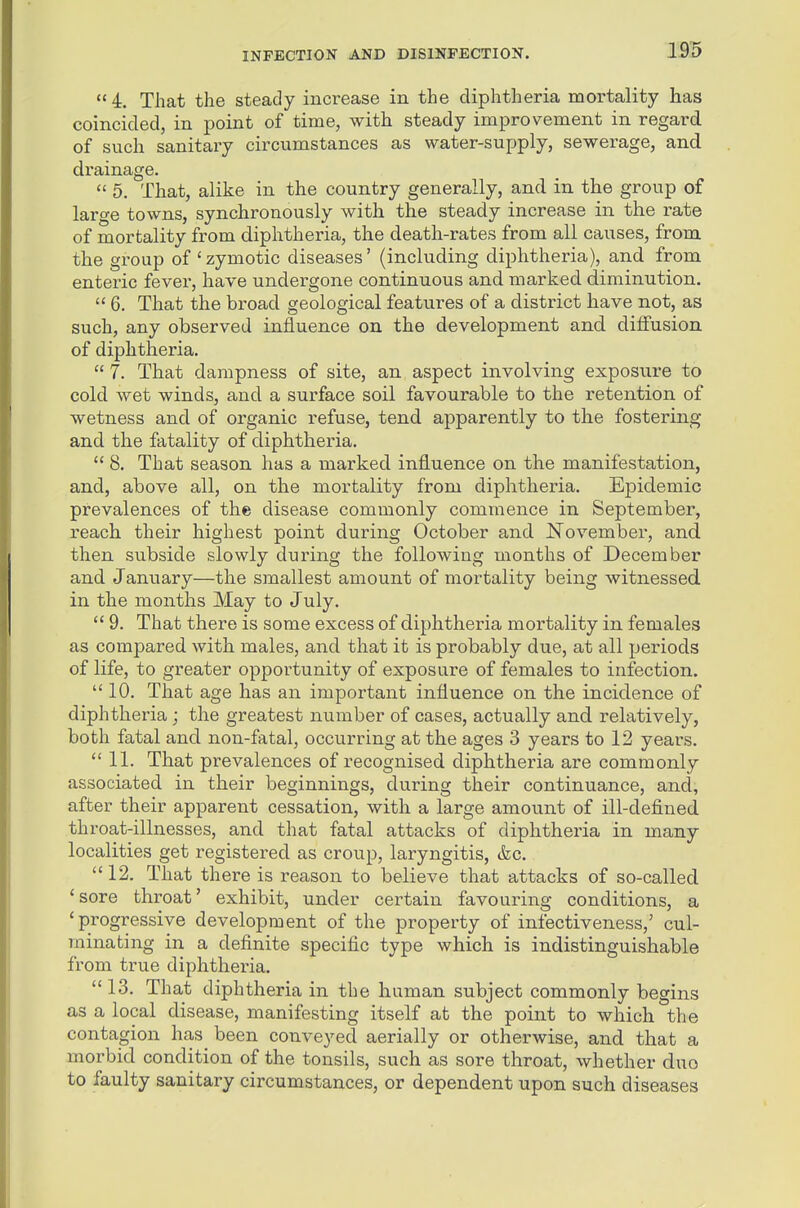 1S5  4. That the steady increase in the diphtheria mortality has coincided, in point of time, with steady improvement in regard of such sanitary circumstances as water-supply, sewerage, and drainage.  5. That, alike in the country generally, and in the group of large towns, synchronously with the steady increase in the rate of mortality from diphtheria, the death-rates from all ca,uses, from the group of 'zymotic diseases' (including diphtheria), and from enteric fever, have undergone continuous and marked diminution.  6. That the broad geological features of a district have not, as such, any observed influence on the development and diffusion of diphtheria,  7. That dampness of site, an aspect involving exposure to cold wet winds, and a surface soil favourable to the retention of wetness and of oi'ganic refuse, tend apparently to the fostering and the fatality of diphtheria.  8. That season has a marked influence on the manifestation, and, above all, on the mortality from diphtheria. Epidemic prevalences of the disease commonly commence in September, reach their highest point during October and November, and then subside slowly during the following months of December and January—the smallest amount of mortality being witnessed in the months May to July.  9. That there is some excess of diphtheria mortality in females as compared with males, and that it is probably due, at all periods of life, to greater opportunity of exposure of females to infection.  10. That age has an important influence on the incidence of diphtheria; the greatest number of cases, actually and relatively, both fatal and non-fatal, occurring at the ages 3 years to 12 years.  11. That prevalences of recognised diphtheria are commonly associated in their beginnings, during their continuance, and, after their apparent cessation, with a large amount of ill-defined throat-illnesses, and that fatal attacks of diphtheria in many localities get registered as croup, laryngitis, &c. 12. That there is reason to believe that attacks of so-called 'sore throat' exhibit, under certain favouring conditions, a 'progressive development of the property of infectiveness,' cul- minating in a definite specific type which is indistinguishable from true diphtheria. 13. That diphtheria in the human subject commonly begins as a local disease, manifesting itself at the point to which the contagion has been conveyed aerially or otherwise, and that a morbid condition of the tonsils, such as sore throat, whether duo to faulty sanitary circumstances, or dependent upon such diseases