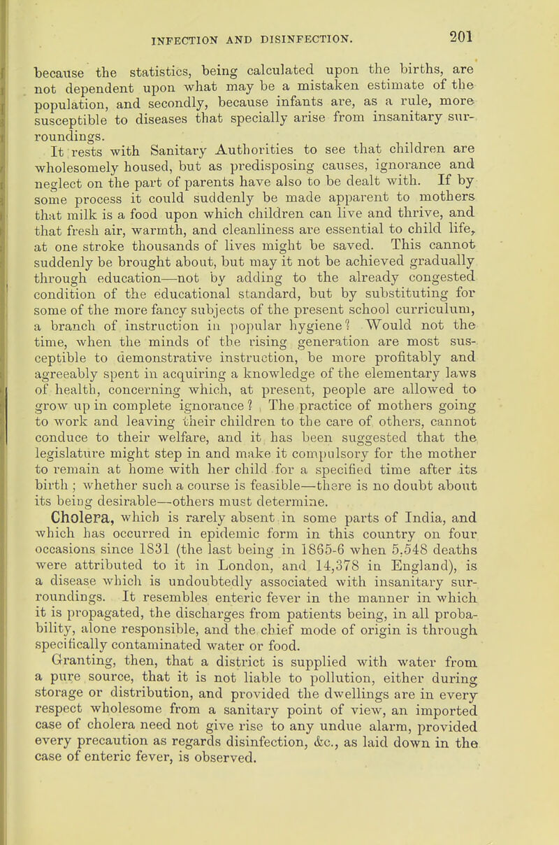 because the statistics, being calculated upon the births, are not dependent upon what may be a mistaken estimate of the population, and secondly, because infants are, as a rule, more susceptible to diseases that specially arise from insanitary sur- roundings. It rests with Sanitary Authorities to see that children are wholesomely housed, but as predisposing causes, ignorance and neglect on the part of parents have also to be dealt with. If by some process it could suddenly be made apparent to mothers that milk is a food upon which children can live and thrive, and that fresh air, warmth, and cleanliness are essential to child life, at one stroke thousands of lives might be saved. This cannot suddenly be brought about, but may it not be achieved gradually through education—not by adding to the already congested condition of the educational standard, but by substituting for some of the more fancy subjects of the present school curriculum, a branch of instruction in popular hygiene^ Would not the time, when the minds of the rising generation are most sus- ceptible to demonstrative instruction, be more profitably and agreeably spent in acquiring a knowledge of the elementary laws of health, concerning which, at present, people are allowed to grow up in complete ignorance 1 . The practice of mothers going to work and leaving their children to the care of others, cannot conduce to their welfare, and it has been suggested that the legislature might step in and make it compulsory for the mother to remain at home with her child for a specified time after its birth ; whether such a course is feasible—there is no doubt about its being desirable—others must determine. CholePa, which is rarely absent in some parts of India, and which has occurred in epidemic form in this country on four occasions since 1831 (the last being in 1865-6 when 5.548 deaths were attributed to it in London, and 14,378 in England), is a disease which is undoubtedly associated with insanitary sur- roundings. It resembles enteric fever in the manner in which it is propagated, the discharges from patients being, in all proba- bility, alone responsible, and the chief mode of origin is through specifically contaminated water or food. Granting, then, that a district is supplied with water from a pure source, that it is not liable to pollution, either during storage or distribution, and provided the dwellings are in every respect wholesome from a sanitary point of view, an imported case of cholera need not give rise to any undue alarm, provided every precaution as regards disinfection, &c., as laid down in the case of enteric fever, is observed.