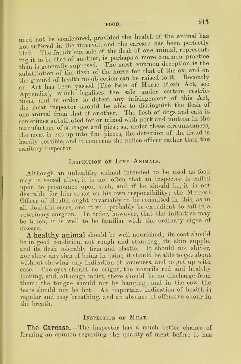 need not be condemned, provided the health of the animal has not suffered in the interval, and the carcase has been perfectly bled The fraudulent sale of the flesh of one animal, represent- incr it to be that of another, is perhaps a more common practice than is generally supposed. The most common deception is the substitution of the flesh of the horse for that of the ox^ and on the crround of health no objection can be raised to it. Kecentiy an Act has been passed (The Sale of Horse Flesh Act, see Appendix), which legalises the sale under certain restric- tions, and in order to detect any infringement of this Act, the meat inspector should be able to distinguish the flesh of one animal from that of another. The flesh of dogs and cats is sometimes substituted for or mixed with pork and mutton m the manufacture of sausages and pies; as, under these circumstances, the meat is cut up into fine pieces, the detection of the fraud is hardly possible, and it concerns the police officer rather than the sanitary inspector. Inspection of Live Animals. Although an unhealthy animal intended to be used as food may be seized alive, it is not often that an inspector is called upon to pronounce upon such, and if he should be, it is not desirable for him to act on his own responsibility; the Medical- Officer of Health ought invariably to be consulted in this, as in all doubtful cases, and it will probably be expedient to call in a. veterinary surgeon. In order, however, that the initiative may be taken, it is well to be familiar with the ordinary signs of disease. A healthy animal should be well nourished; its coat should be in good condition, not rough and standing; its skin supple, and its flesh tolerably firm and elastic. It should not shiver, nor show any sign of being in pain; it should be able to get about without showing any indication of lameness, and to get up with ease. The eyes should be bright, the nostrils red and healthy looking, and, although moist, there should be no discharge from them; the tongue should not be hanging; and in the cow the teats should not be hot. An important indication of health is regular and easy breathing, and an absence of offensive odour in the breath. Inspection of Meat. The Carcase.—The inspector has a much better chance of forming an opinion regarding the quality of meat before it has