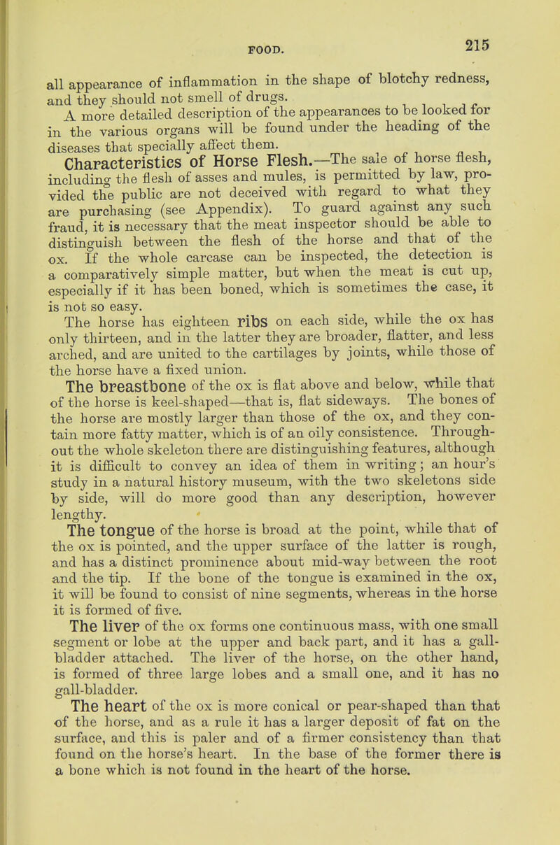 all appearance of inflammation in the shape of blotchy redness, and they should not smell of drugs. A more detailed description of the appearances to be looked tor in the various organs will be found under the heading of the diseases that specially afiect them. Characteristics of Horse Flesh.—The sale of horse flesh, including the flesh of asses and mules, is permitted by law, pro- vided the public are not deceived with regard to what they are purchasing (see Appendix). To guard against any such fraud, it is necessary that the meat inspector should be able to distinguish between the flesh of the horse and that of the ox. If the whole carcase can be inspected, the detection is a comparatively simple matter, but when the meat is cut up, especially if it has been boned, which is sometimes the case, it is not so easy. The horse has eighteen ribS on each side, while the ox has only thirteen, and in the latter they are broader, flatter, and less arched, and are united to the cartilages by joints, while those of the horse have a fixed union. The breastbone of the ox is flat above and below, while that of the horse is keel-shaped—that is, flat sideways. The bones of the horse are mostly larger than those of the ox, and they con- tain more fatty matter, which is of an oily consistence. Through- out the whole skeleton there are distinguishing features, although it is diflicult to convey an idea of them in writing; an hour's study in a natural history museum, with the two skeletons side by side, will do more good than any description, however lengthy. The tongue of the horse is broad at the point, while that of the ox is pointed, and the upper surface of the latter is rough, and has a distinct prominence about mid-way between the root and the tip. If the bone of the tongue is examined in the ox, it will be found to consist of nine segments, whereas in the horse it is formed of five. The liver of the ox forms one continuous mass, with one small segment or lobe at the upper and back part, and it has a gall- bladder attached. The liver of the horse, on the other hand, is formed of three large lobes and a small one, and it has no gall-bladder. The heart of the ox is more conical or pear-shaped than that of the horse, and as a rule it has a larger deposit of fat on the surface, and this is paler and of a firmer consistency than that found on the horse's heart. In the base of the former there is a bone which is not found in the heart of the horse.