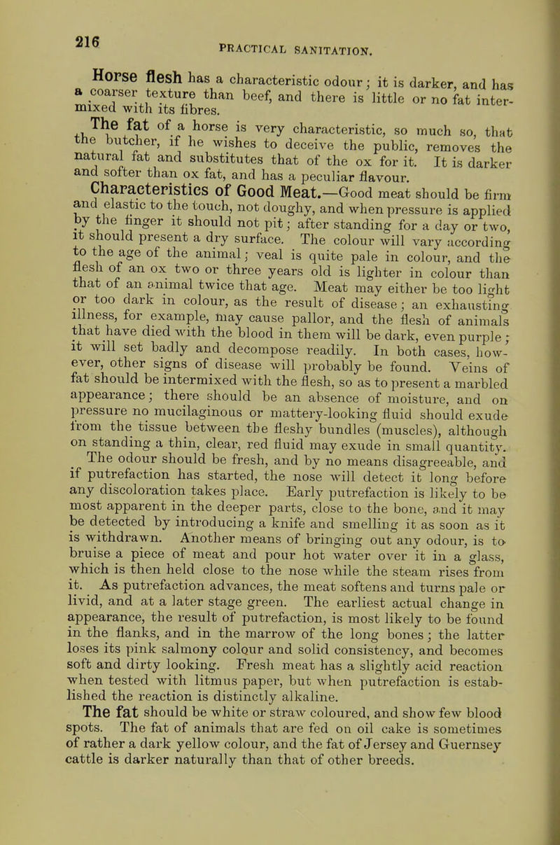 PRACTICAL SANITATION. Horse flesh has a characteristic odour; it is darker, and has a coarser texture than beef, and there is little or no fat inter- mixed with Its fibres. 4.v.'^^ ^ ^^^y characteristic, so much so, that the butcher, if he wishes to deceive the public, removes the natural fat and substitutes that of the ox for it. It is darker and softer than ox fat, and has a peculiar flavour Characteristics of Good Meat.—Good meat should be firm and elastic to the touch, not doughy, and when pressure is applied by the finger it should not pit; after standing for a day or two It should present a dry surface. The colour will vary according to the age of the animal; veal is quite pale in colour, and the flesh of an ox two or three years old is lighter in colour than that of an onimal twice that age. Meat may either be too li^ht or too dark in colour, as the result of disease; an exhaustm^r illness, for example, may cause pallor, and the flesh of animals that have died with the blood in them will be dark, even purple ; It will set badly and decompose readily. In both cases, how- ever, other signs of disease will probably be found. Veins of fat should be intermixed with the flesh, so as to present a marbled appearance; there should be an absence of moisture, and on pressure no mucilaginous or mattery-looking fluid should exude from the tissue between the fleshy bundles (muscles), although on standing a thin, clear, red fluid may exude in small quantit'5,\ The odour should be fresh, and by no means disagreeable, and if putrefaction has started, the nose will detect it long before any discoloration takes place. Early putrefaction is likely to be most apparent in the deeper parts, close to the bone, and it may be detected by introducing a knife and smelling it as soon as it is withdrawn. Another means of bringing out any odour, is to bruise a piece of meat and pour hot water over it in a glass, which is then held close to the nose while the steam rises from it. As putrefaction advances, the meat softens and turns pale or livid, and at a later stage green. The earliest actual change in appearance, the result of putrefaction, is most likely to be found in the flanks, and in the marrow of the long bones; the latter loses its pink salmony colqur and solid consistency, and becomes soft and dirty looking. Fresh meat has a slightly acid reaction when tested with litmus paper, but when putrefaction is estab- lished the reaction is distinctly alkaline. The fat should be white or straw coloured, and show few blood spots. The fat of animals that are fed on oil cake is sometimes of rather a dark yellow colour, and the fat of Jersey and Guernsey cattle is darker naturally than that of other breeds.