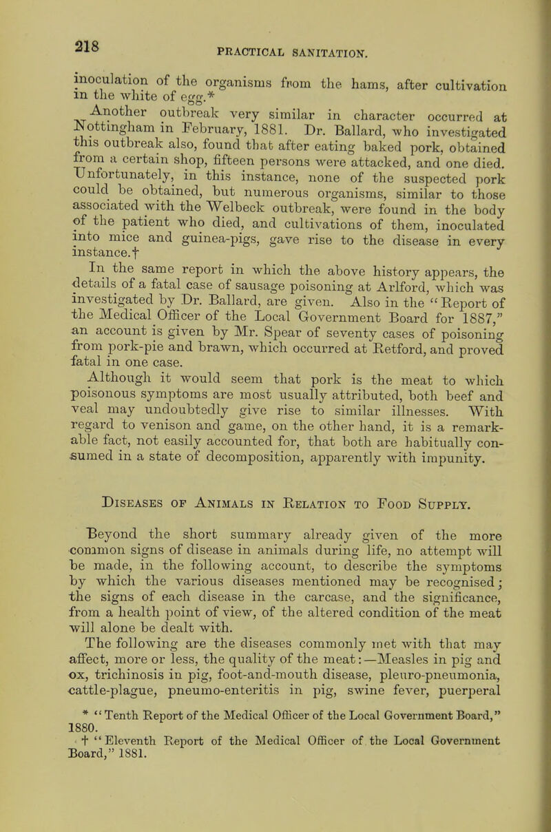 PRACTICAL SANITATION. inoculation of the organisms from the hams, after cultivation m the white of Another outbreak very similar in character occurred at Nottingham in February, 1881. Dr. Ballard, who investigated this outbreak also, found that after eating baked pork, obtained from a certain shop, fifteen persons were attacked, and one died. Unfortunately, in this instance, none of the suspected pork could be obtained, but numerous organisms, similar to those associated with the Welbeck outbreak, were found in the body of the patient who died, and cultivations of them, inoculated into mice and guinea-pigs, gave rise to the disease in every instance, t In the same report in which the above history appears, the details of a fatal case of sausage poisoning at Arlford, which was investigated by Dr. Ballard, are given. Also in the  Report of the Medical Officer of the Local Government Board for 1887, an account is given by Mr. Spear of seventy cases of poisoning from pork-pie and brawn, which occurred at Retford, and proved fatal in one case. Although it would seem that pork is the meat to which poisonous symptoms are most usually attributed, both beef and veal may undoubtedly give rise to similar illnesses. With regard to venison and game, on the other hand, it is a remark- able fact, not easily accounted for, that both are habitually con- sumed in a state of decomposition, apparently with impunity. Diseases of Animals in Relation to Food Supply. Beyond the short summary already given of the more common signs of disease in animals during life, no attempt will be made, in the following account, to describe the symptoms by which the various diseases mentioned may be recognised ; the signs of each disease in the carcase, and the significance, from a health point of view, of the altered condition of the meat will alone be dealt with. The following are the diseases commonly met with that may affect, more or less, the quality of the meat: —Measles in pig and ox, trichinosis in pig, foot-and-mouth disease, pleuro-pnenmonia, •cattle-plague, pneumo-enteritis in pig, swine fever, puerperal *  Tenth Report of the Medical Officer of the Local Government Board, 1880. + Eleventh Report of the Medical Officer of the Local Government Board, 188L