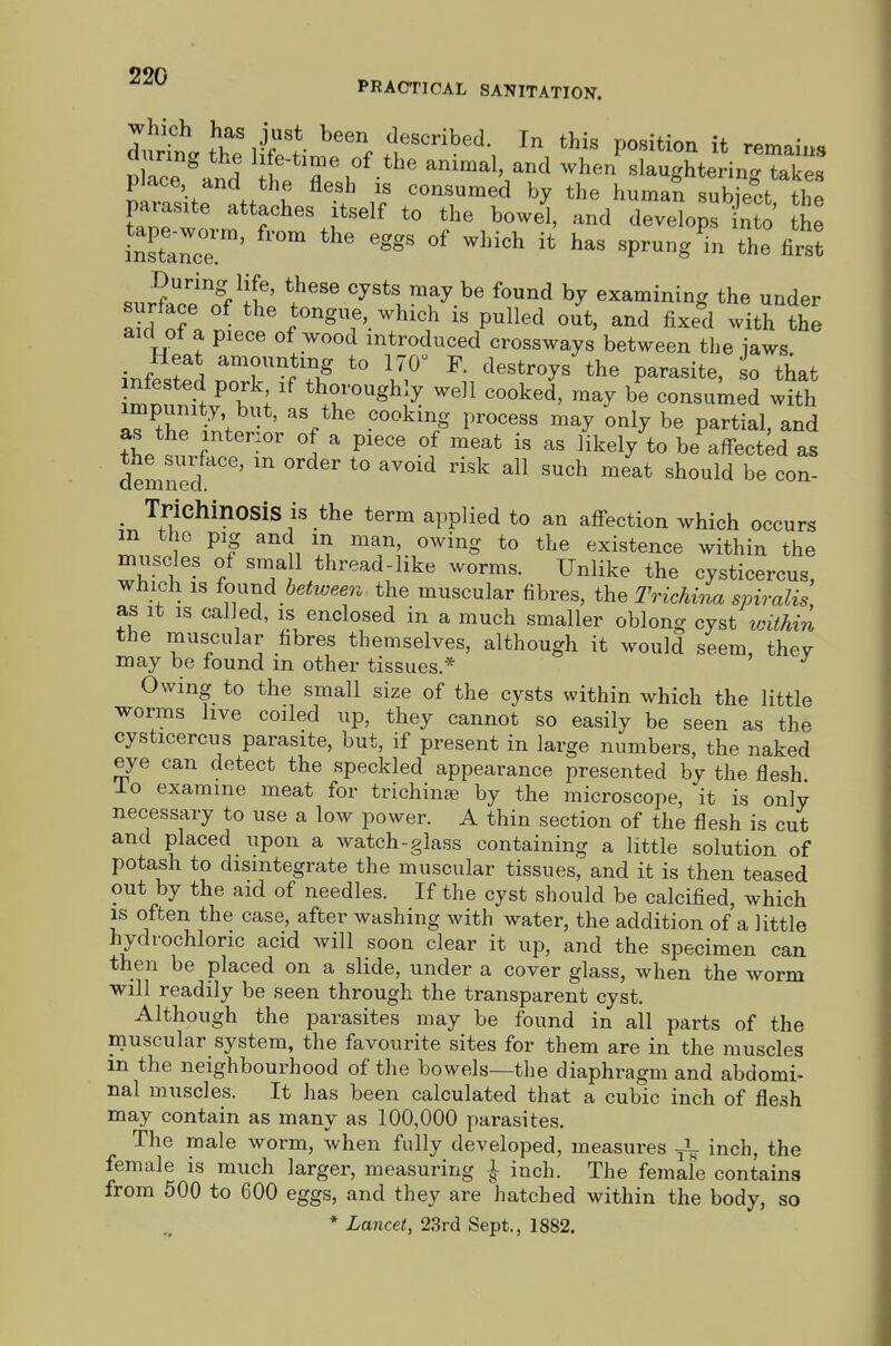 990 ^ PRACTICAL SANITATION. which has just been described. In this nositinn if xor^o- picace and the flesh is consumed by the human subiect thp parasite attaches itself to the bowel, and develops n o th^ TnTtZoT' '''' '^^^ «P^-g^- *he first sur?a''ce''nVj& cysts may be found by examining the under surface of the tongue, which is pulled out, and fixed with the aid ot a piece of wood introduced crossways between the iaws inf?.fpS 17^ destroys'the parasite, o that nfested pork if thoroughly well cooked, may be consumed with impunity but, as the cooking process may only be partial, and as the mter:or of a piece of meat is as likely to be affected as dem d ^° ^^ ^o^- , Trichinosis IS the term applied to an affection which occurs m the pig and in man, owing to the existence within the mnscles of sma 1 thread-like worms. Unlike the cysticercus, which is found bettveeoi the muscular fibres, the Trichina spiralis as It IS called, is enclosed in a much smaller oblong cyst within the muscular fibres themselves, although it would seem, thev may be found m other tissues.* Owing to the small size of the cysts within which the little worms live coiled up, they cannot so easily be seen as the cysticercus parasite, but, if present in large numbers, the naked eye can detect the speckled appearance presented by the flesh lo examine meat for trichinas by the microscope, it is only necessary to use a low power. A thin section of the flesh is cut and placed upon a watch-glass containing a little solution of potash to disintegrate the muscular tissues, and it is then teased out by the aid of needles. If the cyst should be calcified, which is often the case, after washing with water, the addition of a little hydrochloric acid will soon clear it up, and the specimen can then be placed on a slide, under a cover glass, when the worm will readily be seen through the transparent cyst. Although the parasites may be found in all parts of the inuscular system, the favourite sites for them are in the muscles in the neighbourhood of the bowels—the diaphragm and abdomi- nal muscles. It has been calculated that a cubic inch of flesh may contain as many as 100,000 parasites. The male worm, when fully developed, measures ^ inch, the female is much larger, measuring l inch. The female contains from 500 to 600 eggs, and they are hatched within the body, so * Lancet, 23rd Sept., 1882.