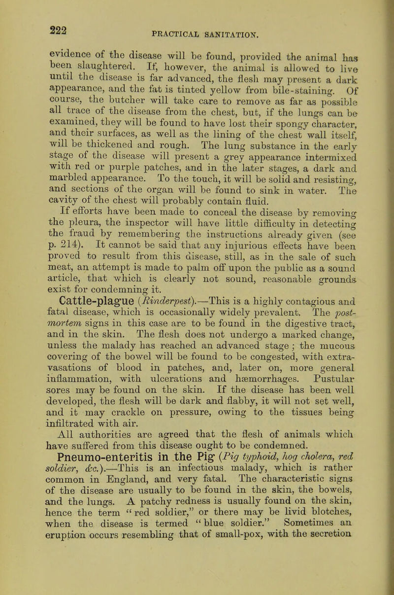 PRACTICAL SANITATION. evidence of the disease will be found, provided the animal has been slaughtered. If, however, the animal is allowed to live until tlie disease is far advanced, the flesli may present a dark appearance, and the fat is tinted yellow from bile-staining. Of course, the butcher will take care to remove as far as possible all trace of the disease from the chest, but, if the lungs can be examined, they will be found to have lost their spongy character, and their surfaces, as well as the lining of the chest wall itself, will be thickened and rough. The lung substance in the early stage of the disease will present a grey appearance intermixed with red or purple patches, and in the later stages, a dark and marbled appearance. To the touch, it will be solid and resisting, and sections of the organ will be found to sink in water. The cavity of the chest will probably contain fluid. If efforts have been made to conceal the disease by removing the pleura, the inspector will have little difficulty in detecting the fraud by remembering the instructions already given (see p. 214). It cannot be said that any injurious effects have been proved to result from this disease, still, as in the sale of such meat, an attempt is made to palm off upon the public as a sound article, that which is clearly not sound, reasonable grounds exist for condemning it. Cattle-plag'ue [Rinderpest).—This is a highly contagious and fatal disease, which is occasionally widely prevalent. The i)ost- mortem signs in this case are to be found in the digestive tract, and in the skin. The flesh does not undergo a marked change, unless the malady has reached an advanced stage; the mucous covering of the bowel will be found to be congested, with extra- vasations of blood in patches, and, later on, more general inflammation, with ulcerations and haemorrhages. Pustular sores may be found on the skin. If the disease has been well developed, the flesh will be dark and flabby, it will not set well, and it may crackle on pressure, owing to the tissues being infiltrated with air. All authorities are agreed that the flesh of animals which have suffered from this disease ought to be condemned. PneumO-enteritiS in the Pig {Pig typhoid, hog cholera, red soldier, dtc).—This is an infectious malady, which is rather common in England, and very fatal. The characteristic signs of the disease are usually to be found in the skin, the bowels, and the lungs. A patchy redness is usually found on the skin, hence the term  red soldier, or there may be livid blotches, when the disease is termed  blue soldier. Sometimes an eruption occurs resembling that of small-pox, with the secretion