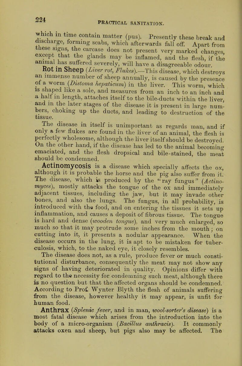 PRACTICAL SANITATION. Jhich in time contain matter (pus). Presently these break and discliarge, forming scabs, which afterwards fall off. Apart from signs, the carcase does not present very marked changes, except that the glands may be inflamed, and the flesh, if the animal has suffered severely, will have a disagreeable odour. Kot in Sheep {Lwer rot, Flukes).—This disease, which destroys an immense number of sheep annually, is caused by the presence ot a worm {Distoma hepaticum) in the liver. This worm, which is shaped like a sole, and measures from an inch to an inch and a halt m length, attaches itself to the bile-ducts within the liver, and m the later stages of the disease it is present in larc/e num- bers, choking up the ducts, and leading to destruction of the tissue. The disease in itself is unimportant as regards man, and if only a few flukes are found in the liver of an animal, the flesh is perfectly wholesome, although the liver itself should be destroyed. On the other hand, if the disease has led to the animal becoming emaciated, and the flesh dropsical and bile-stained, the meat should be condemned. Actinomycosis is a disease which specially affects the ox, although it is probable the horse and the pig also suffer from it. The disease, which is produced by the ray fungus {Actino- myces), mostly attacks the tongue of the ox and immediately adjacent tissues, including the jaw, but it may invade other bones, and also the lungs. The fungus, in all probability, is introduced with the food, and on entering the tissues it sets up inflammation, and causes a deposit of fibrous tissue. The tongue is hard and dense {wooden tongue), and very much enlarged, so much so that it may protrude some inches from the mouth; on cutting into it, it presents a nodular appearance. When the disease occurs in the lung, it is apt to be mistaken for tuber- culosis, which, to the naked eye, it closely resembles. The disease does not, as a rule, produce fever or much consti- tutional disturbance, consequently the meat may not show any signs of having deteriorated in quality. Opinions differ with regard to the necessity for condemning such meat, although there is no question but that the affected organs should be condemned. According to Pro£ Wynter Blyth the flesh of animals suffering from the disease, however healthy it may appear, is unfit for human food. Anthrax {Splenic fever, and in man, wool-sorter's disease) is a most fatal disease which arises from the introduction into the body of a micro-organism {Bacillus anthracis). It commonly attacks oxen and sheep, but pigs also may be affected. The