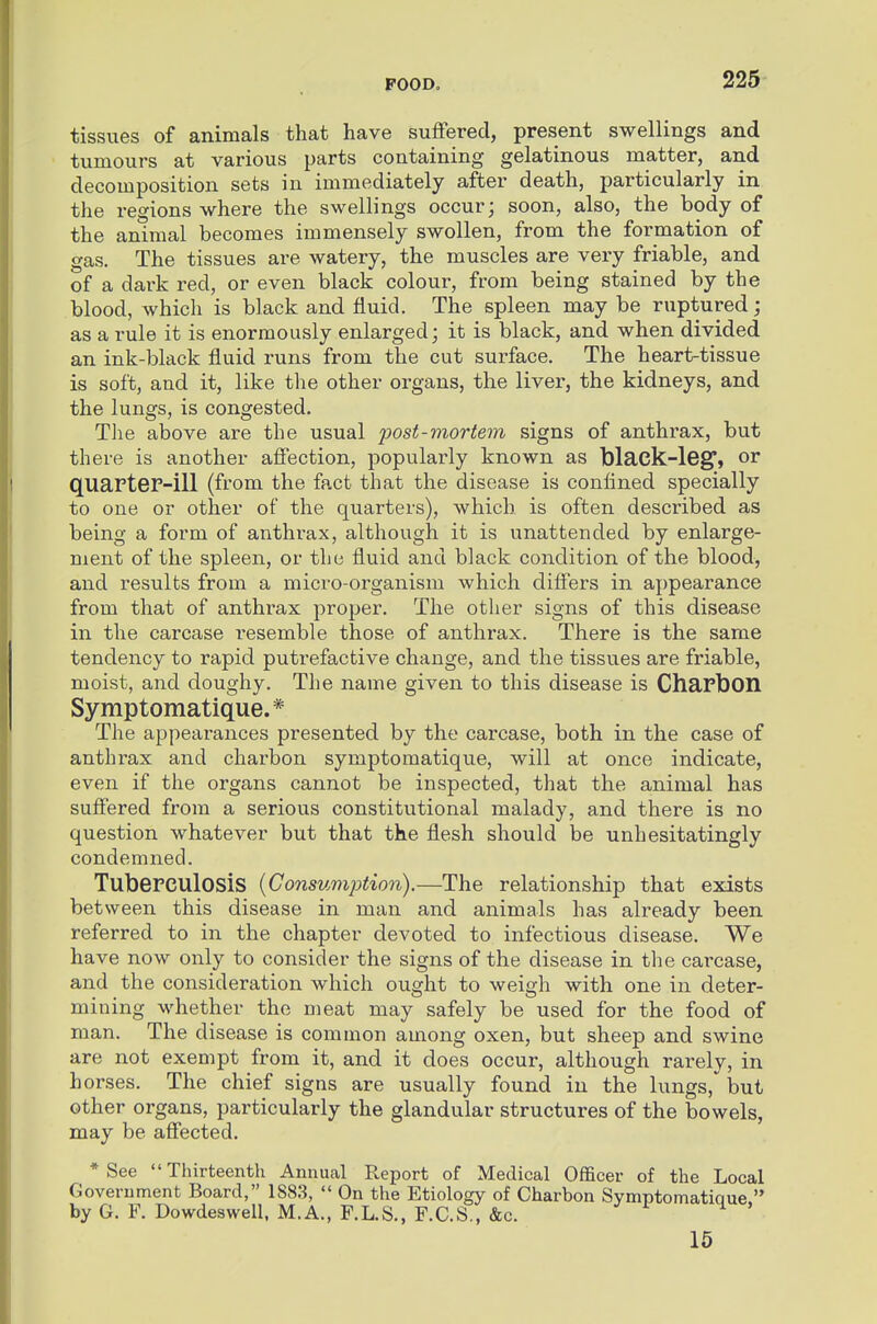 tissues of animals that have suffered, present swellings and tumours at various parts containing gelatinous matter, and decomposition sets in immediately after death, particularly in the regions where the swellings occur; soon, also, the body of the animal becomes immensely swollen, from the formation of gas. The tissues are watery, the muscles are very friable, and of a dark red, or even black colour, from being stained by the blood, which is black and fluid. The spleen may be ruptured; as a rule it is enormously enlarged; it is black, and when divided an ink-black fluid runs from the cut surface. The heart-tissue is soft, and it, like the other organs, the liver, the kidneys, and the lungs, is congested. Tlie above are the usual post-mortem signs of anthrax, but there is another affection, popularly known as black-leg^, or quarter-ill (from the fact that the disease is confined specially to one or other of the quarters), which is often described as being a form of anthrax, although it is unattended by enlarge- ment of the spleen, or the fluid and black condition of the blood, and results from a micro-organism which differs in appearance from that of anthrax proper. The other signs of this disease in the carcase resemble those of anthrax. There is the same tendency to rapid puti'efactive change, and the tissues are friable, moist, and doughy. The name given to this disease is Charbon Symptomatique. * The appearances presented by the carcase, both in the case of anthrax and charbon symptomatique, will at once indicate, even if the organs cannot be inspected, that the animal has suffered from a serious constitutional malady, and there is no question whatever but that the flesh should be unhesitatingly condemned. Tuberculosis {Consumption).—The relationship that exists between this disease in man and animals has already been referred to in the chapter devoted to infectious disease. We have now only to consider the signs of the disease in the carcase, and the consideration which ought to weigh with one in deter- mining whether the meat may safely be used for the food of man. The disease is common among oxen, but sheep and swine are not exempt from it, and it does occur, although rarely, in horses. The chief signs are usually found in the lungs, but other organs, particularly the glandular structures of the bowels, may be affected. * See  Thirteenth Annual Report of Medical Officer of the Local Government Board, 1883,  On the Etiology of Charbon Symptomatiaue. by G. F. Dowdeswell. M.A., F.L.S., F.C.S., &c. 15