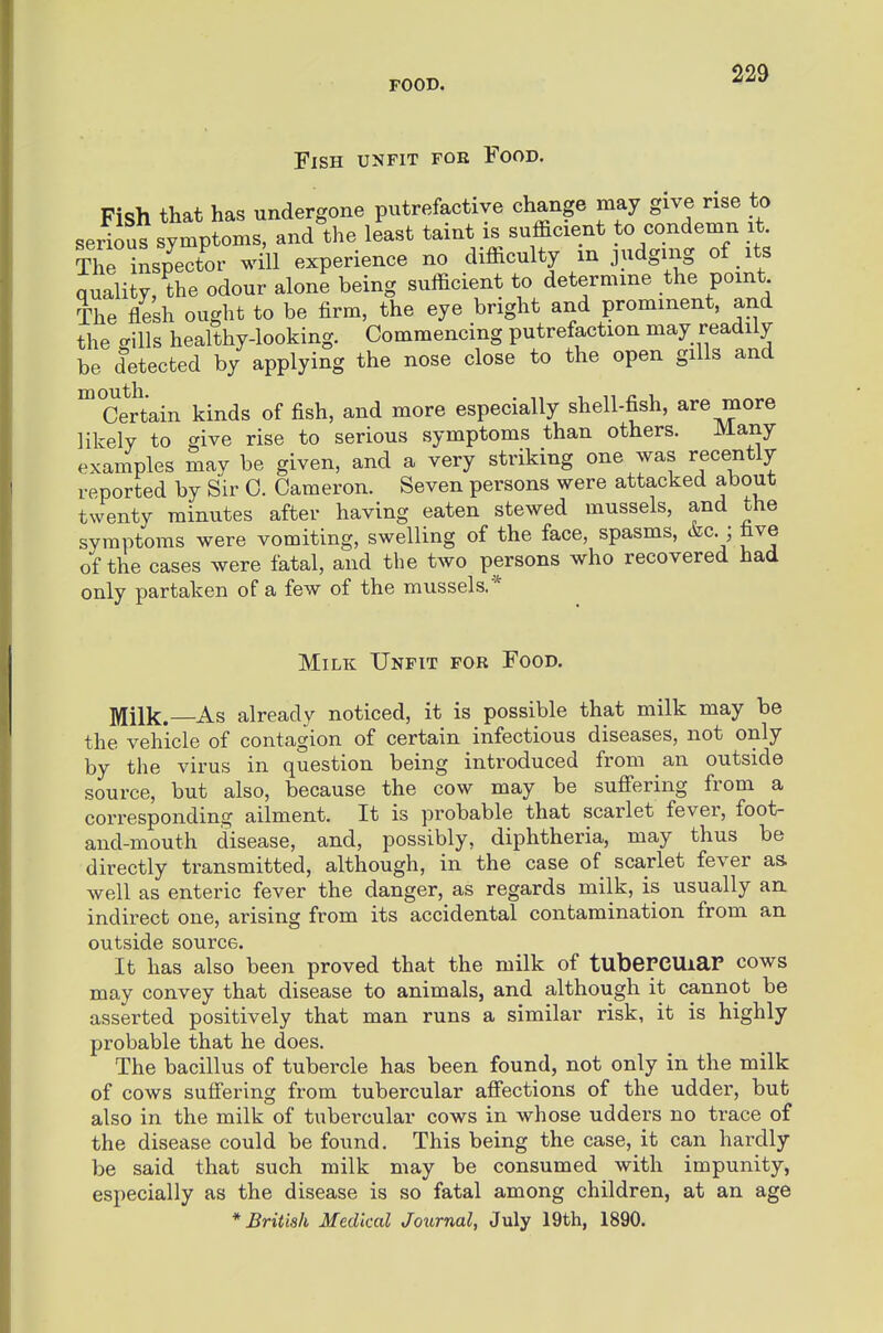 Fish unfit foe Food. Fish that has undergone putrefactive change may give rise to serious symptoms, and the least taint is sufficient to condemn it The nspector will experience no difficulty m judging of its quality, the odour alone being sufficient to determine the point The flesh ought to be firm, the eye bright and prominent, and the -ills healthy-looking. Commencing putrefaction may readily be detected by applying the nose close to the open gills and ^CeJtain kinds of fish, and more especially shell-fish, are more likely to give rise to serious symptoms than others. Many examples may be given, and a very striking one was recently reported by Sir 0. Cameron. Seven persons were attacked about twenty minutes after having eaten stewed mussels, and the symptoms were vomiting, swelling of the face, spasms, (tec.; five of the cases were fatal, and the two persons who recovered had only partaken of a few of the mussels.* Milk Unfit for Food. Milk.—As already noticed, it is possible that milk may be the vehicle of contagion of certain infectious diseases, not only by the virus in question being introduced from an outside source, but also, because the cow may be sufi'ering from a corresponding ailment. It is probable that scarlet fever, foot- and-mouth disease, and, possibly, diphtheria, may thus be directly transmitted, although, in the case of scarlet fever as. well as enteric fever the danger, as regards milk, is usually an indirect one, arising from its accidental contamination from an outside source. It has also been proved that the milk of tuberCUiaP cows may convey that disease to animals, and although it cannot be asserted positively that man runs a similar risk, it is highly probable that he does. The bacillus of tubercle has been found, not only in the milk of cows suffering from tubercular afiections of the udder, but also in the milk of tubercular cows in whose udders no trace of the disease could be found. This being the case, it can hardly be said that such milk may be consumed with impunity, especially as the disease is so fatal among children, at an age * British Medical Journal, July 19th, 1890.