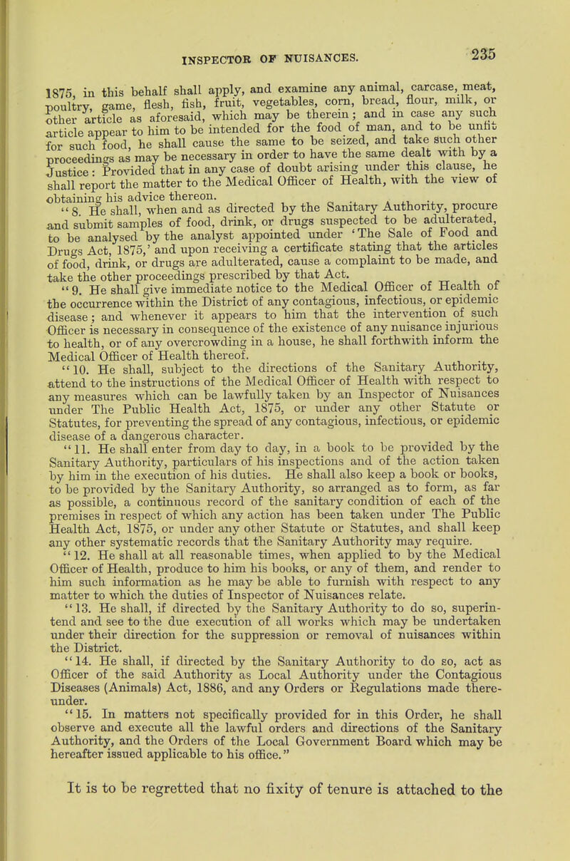 INSPECTOR OP NUISANCES. 1875 in this behalf shall apply, and examine any animal, carcase, meat, Doultry. game, flesh, fish, fruit, vegetables, corn, bread, flour, milk, or other article as aforesaid, which may be therein; and m case any such article appear to him to be intended for the food of man and to be unhu for such food, he shall cause the same to be seized, and take such other proceedings as may be necessary in order to have the same dealt with by a Justice • Provided that in any case of doubt arising under this clause, he shall report the matter to the Medical Ofiacer of Health, with the view of obtaining his advice thereon. * 8 He shall, when and as directed by the Sanitary Authority, procure and submit samples of food, drink, or drugs suspected to be adiilterated, to be analysed by the analyst appointed under 'The Sale of Food and Drugs Act, 1875,' and upon receiving a certificate stating that the articles of food, drink, or drugs are adulterated, cause a complaint to be made, and take the other proceedings prescribed by that Act. , tt i i 9. He shall give immediate notice to the Medical OflScer of Health of the occurrence within the District of any contagious, infectious, or epidemic disease; and whenever it appears to him that the intervention of such Officer is necessary in consequence of the existence of any nuisance injurious to health, or of any overcrowding in a house, he shall forthwith inform the Medical Officer of Health thereof. 10. He shall, subject to the directions of the Sanitary Authority, attend to the instructions of the Medical Officer of Health with respect to any measures which can be lawfully taken by an Inspector of Nuisances under The Public Health Act, 1875, or under any other Statute or Statutes, for preventing the spread of any contagious, infectious, or epidemic disease of a dangerous character. 11. He shall enter from day to day, in a book to be provided by the Sanitary Authority, particulars of his inspections and of the action taken by him in the execution of his duties. He shall also keep a book or books, to be provided by the Sanitary Authority, so arranged as to form, as far as possible, a continuous record of the sanitary condition of each of the premises in respect of which any action has been taken under The Public Health Act, 1875, or under any other Statute or Statutes, and shall keep any other systematic records that the Sanitary Authority may require.  12. He shall at all reasonable times, when applied to by the Medical Officer of Health, produce to him his books, or any of them, and render to him such information as he may be able to furnish with respect to any matter to which the duties of Inspector of Nuisances relate. 13. He shall, if directed by the Sanitary Authority to do so, superin- tend and see to the due execution of all works which may be undertaken under their direction for the suppression or removal of nuisances within the District. 14. He shall, if directed by the Sanitary Authority to do so, act as Officer of the said Authority as Local Authority under the Contagious Diseases (Animals) Act, 1886, and any Orders or Regulations made there- under. 15. In matters not specifically provided for in this Order, he shall observe and execute all the lawful orders and directions of the Sanitary Authority, and the Orders of the Local Government Board which may be hereafter issued applicable to his office. It is to be regretted that no fixity of tenure is attached to the