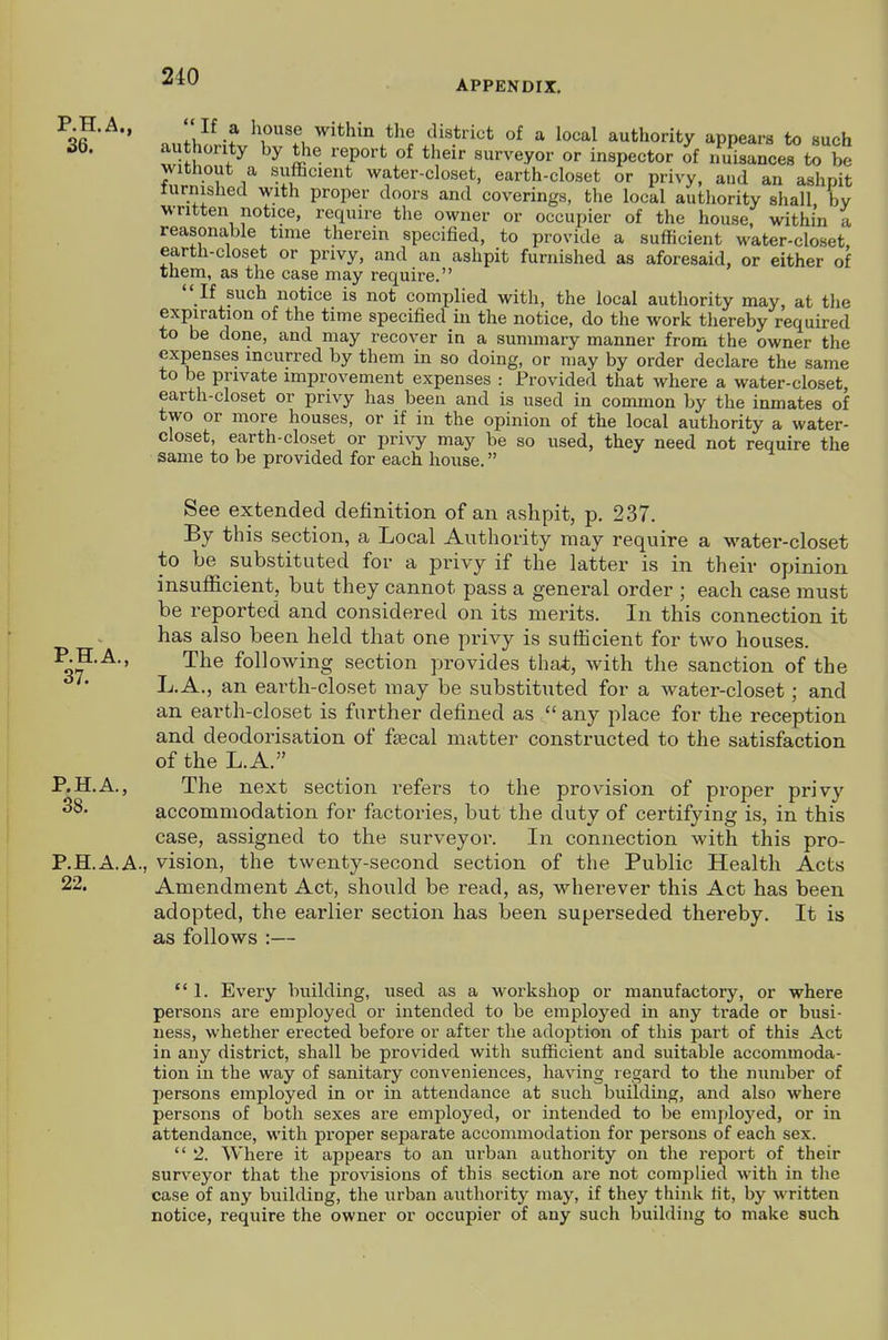 APPENDIX. ' .J -f f^^, district of a local authority appears to such 36. au honty by the report of their surveyor or inspector ^f i:uisance7to be without a sufficient water-closet, earth-closet or privy, aud an ashpit lurmshed with proper doors and coverings, the local authority shall by written notice, require the owner or occupier of the house, within a reasonable time therein specified, to provide a sufficient water-closet earth-closet or privy, and an ashpit furnished as aforesaid, or either of them, as the case may require.  If such notice is not complied with, the local authority may, at the expiration of the time specified in the notice, do the work thereby required to be done, and may recover in a summary manner from the owner the expenses incurred by them in so doing, or may by order declare the same to be private improvement expenses : Provided that where a water-closet, earth-closet or privy has been and is used in common by the inmates of two or more houses, or if in the opinion of the local authority a water- closet, earth-closet or privy may be so used, they need not require the same to be provided for each house. See extended definition of an ashpit, p. 237. By this section, a Local Authority may require a water-closet to be substituted for a privy if the latter is in their opinion insufficient, but they cannot pass a general order ; each case must be reported and considered on its merits. In this connection it has also been held that one privy is sufficient for two houses. P.H.A., The following section provides that, with the sanction of the L.A., an earth-closet may be substituted for a water-closet; and an earth-closet is further defined as  any place for the reception and deodorisation of faecal matter constructed to the satisfaction of the L.A. P.H.A., The next section refers to the provision of proper privy ^S- accommodation for factories, but the duty of certifying is, in this case, assigned to the surveyor. In connection with this pro- P.H.A.A., vision, the twenty-second section of the Public Health Acts 22. Amendment Act, should be read, as, wherever this Act has been adopted, the earlier section has been superseded thereby. It is as follows :— 1. Every building, used as a workshop or manufactory, or where persons are employed or intended to be employed in any trade or busi- ness, whether erected before or after the adoption of this part of this Act in any district, shall be provided with sufficient and suitable accommoda- tion in the way of sanitary conveniences, having regard to the number of persons employed in or in attendance at such building, and also where persons of both sexes are employed, or intended to be emploj^ed, or in attendance, with proper separate accommodation for persons of each sex.  2. Where it appears to an urban authority on the report of their surveyor that the provisions of this section are not complied with in the case of any building, the urban authority may, if they think lit, by written notice, require the owner or occupier of any such building to make such