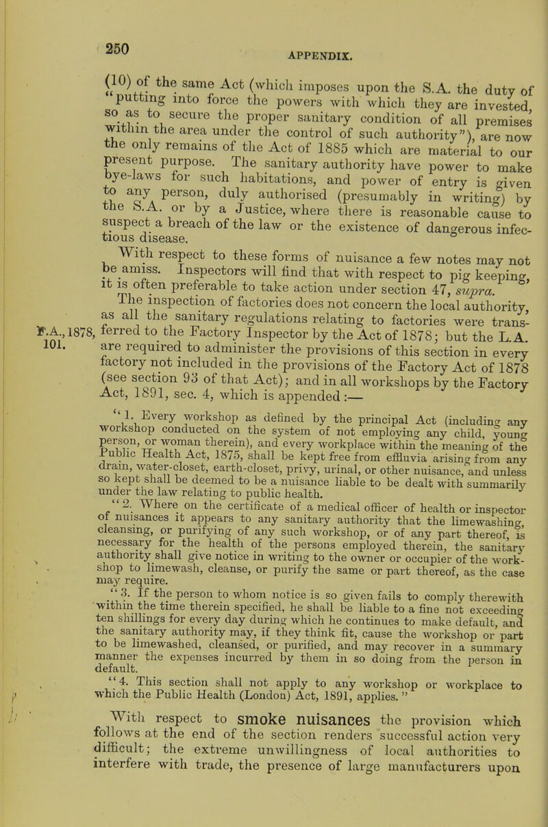 APPENDIX. (10) of the same Act (which imposes upon the S.A. the duty of putting into force the powers with which they are invested so as to secure the proper sanitary condition of all premises within the area under the control of such authority), are now the only remains of the Act of 1885 which are material to our present purpose. The sanitary authority have power to make bye-laws for such habitations, and power of entry is given to any person, duly authorised (presumably in writing) by tbe b.A. or by a Justice, where there is reasonable cause to suspect a breach of the law or the existence of dangerous infec- tious disease. With respect to these forms of nuisance a few notes may not be amiss. Inspectors will find that with respect to pig keeping It IS often preferable to take action under section 47, supra. The inspection of factories does not concern the local authority as all the sanitary regulations relating to factories were trans- *>.A 1878, lerred to the Factory Inspector by the Act of 1878; but the L A 101. are required to administer the provisions of this section in every factory not included in the provisions of the Factory Act of 1878 (see section 93 of that Act); and in all workshops by the Factory Act, 1891, sec. 4, which is appended:— ''1. Every workshop as defined by the principal Act (includintr any workshop conducted on the system of not employing any child voung person, or woman therein), and every workplace within the meaning of the Public Health Act, 1875, shall be kept free from effluvia arisina from any dram, water-closet, earth-closet, privy, urinal, or other nuisance,and unless so kept shall be deemed to be a nuisance hable to be dealt with summarilv under the law relating to public health. 2. Where on the certificate of a medical officer of health or inspector of nuisances it appears to any sanitary authority that the limewashing cleansing, or purifying of any such workshop, or of any part thereof i& necessary for the health of the persons employed therein, the sanitary ^ authority shall give notice in writing to the owner or occupier of the work- shop to limewash, cleanse, or purify the same or part thereof, as the case may require. .3. If the person to whom notice is so given fails to comply therewith within the time therein specified, he shall be liable to a fine not exceeding ten shillings for every day during which he continues to make default, and the sanitary authority may, if they think fit, cause the workshop or part to be limewashed, cleansed, or purified, and may recover in a summary manner the expenses incurred by them in so doing from the person in default. 4. This section shall not apply to any workshop or workplace to which the Public Health (London) Act, 1891, applies.  With respect to smoke nuisanceS the provision which follows at the end of the section renders successful action very difficult; the extreme unwillingness of local authorities to interfere with trade, the presence of large mantifacturers upon