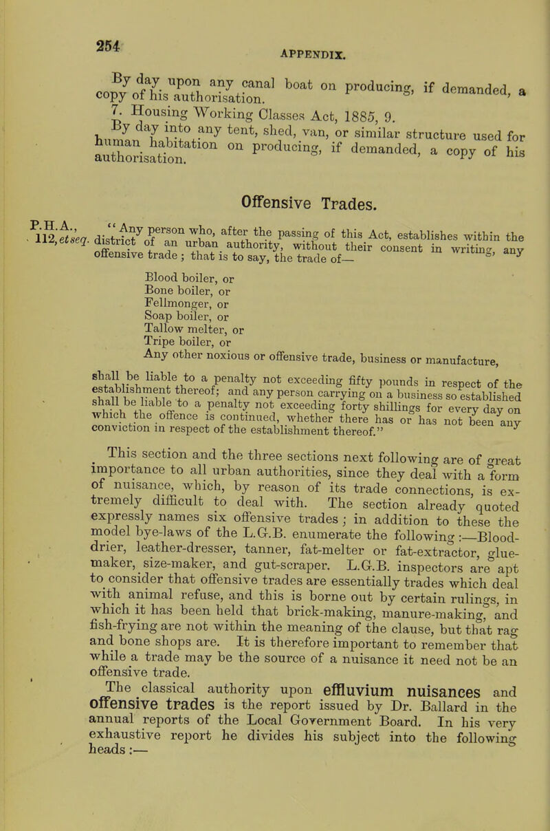 APPENDIX. 7. Housing Working Classes Act, 1885, 9. >,nn7 I si^^lar structure used for aZ^LSr^ ^ of his Offensive Trades. ^i^'ftsea distrt^o^'nT''^' P^'^^? establishes within the xi^,et6eq. d^trict of an urban, authority, without their consent in writing any offensive trade ; that is to say, the trade of— vvxiwu^, any Blood boiler, or Bone boiler, or Fellmonger, or Soap boiler, or Tallow melter, or Tripe boiler, or Any other noxious or offensive trade, business or manufacture, tflvl ^'^^ll^ a penalty not exceeding fifty pounds in respect of the Si e t^'' person carrying on a business so established shall be liable to a penalty not exceeding forty shillings for every day on which the offence is continued, whether there has or has not been auv conviction in respect of the establishment thereof. ^ ^ This section and the three sections next following are of crreafc importance to all urban authorities, since they deal with a form of nuisance, which, by reason of its trade connections, is ex- tremely difficult to deal with. The section already quoted expressly names six offensive trades; in addition to these the model bye-laws of the L.G.B. enumerate the following :—Blood- ■ drier, leather-dresser, tanner, fat-melter or fat-extractor, ^^lue- maker, size-maker, and gut-scraper. L.G.B. inspectors are'apt to^ consider that offensive trades are essentially trades which deal with animal refuse, and this is borne out by certain rulino-s, in which it has been held that brick-making, manure-making* and fish-frying are not within the meaning of the clause, but thlt rag and bone shops are. It is therefore important to remember that while a trade may be the source of a nuisance it need not be an offensive trade. The classical authority upon effluvium nuisances and offensive trades is the report issued by Dr. Ballard in the annual reports of the Local Government Board. In his very exhaustive report he divides his subject into the following heads:—